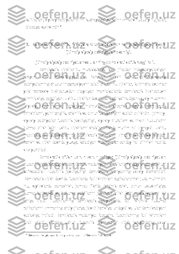 kafolatlari, siyosiy partiyalar rolini kuchaytirishga doir normativ-huquqiy hujjatlar,
diqqatga sazovordir 12
.
3. Barqarorlik, tinchlik, millatlararo totuvlik-jahon hamjamiyatiga yo‘lovchi
ijtimoiy-siyosiy qadriyatlar ekanligi.
Ijtimoiy-siyosiy qadriyatlar va ularning demokratik o'tishdagi roli.  
Demokratik   o'tishlar-bu   murakkab   va   ko'p   jihatdan   integratsiyalashgan
jarayon   bo'lib,   muvaffaqiyatli   va   barqaror   bo'lishi   uchun   ijtimoiy-siyosiy
qadriyatlarning chuqur integratsiyasini talab qiladi. Bu o'tishlar, ko'pincha avtoritar
yoki   repressiv   boshqaruvdan   o'tayotgan   mamlakatlarda   demokratik   boshqaruvni
ta'minlashga qaratilgan. Ushbu o'tishlar davomida duch kelinadigan asosiy muammo
-siyosiy,   ijtimoiy   va   iqtisodiy   inqirozlarni   boshqarish   paytida   demokratik
prinsiplarni, ya'ni tenglik, erkinlik va qonun ustuvorligini saqlab qolishdir. Ijtimoiy-
siyosiy   qadriyatlar-fuqarolik   javobgarligi,   siyosiy   pluralizm   va   inson   huquqlarini
hurmat   qilish   kabi   -ushbu   o'tishlarni   shakllantirishda   muhim   rol   o'ynaydi.   Ushbu
maqolada,   bu   qadriyatlarning   demokratik   tizimlarni   o'rnatishda   qanday   yordam
berishi  va o'tish  davrida yuzaga  keladigan muammolar  qanday hal  qilinishi  haqida
so'z yuritiladi.
Demokratik   o'tish   uchun   zarur   bo'lgan   ijtimoiy-siyosiy   qadriyatlar .
Fuqarolik javobgarligi va demokratik madaniyatni shakllantirishdagi ahamiyatishuni
ko’rsatadiki.   Fuqarolik   javobgarligi   demokratik   jamiyatning   asosiy   elementidir.
Demokratik o'tish davrida fuqarolarda faol ishtirokni rag'batlantirish juda muhimdir.
Bu,   saylovlarda   qatnashish,   jamoat   fikrida   ishtirok   etish,   qonun   ustuvorligiga
hurmat   ko'rsatish   va   hukumat   vakillarini   javobgar   qilish   kabi   mas'uliyatlarni   o'z
ichiga   oladi.   Fuqarolarning   demokratik   jarayonlarda   faol   ishtiroki   hukumat
rahbarlarini  ommaning ehtiyojlariga javob berishga  undaydi  va ular  demokratiyani
saqlashga   intiladi.   Demokratik   madaniyat   faqatgina   fuqarolarning   faol   ishtirokini
talab   qiladi,   shuning   uchun   fuqarolik   javobgarligi   o'tish   jarayonining   asosi
12
 Ўзбекистон Республикаси Конституци я сига шарҳ . –Т.: “Ўзбекистон”. 2012. 14-б. 