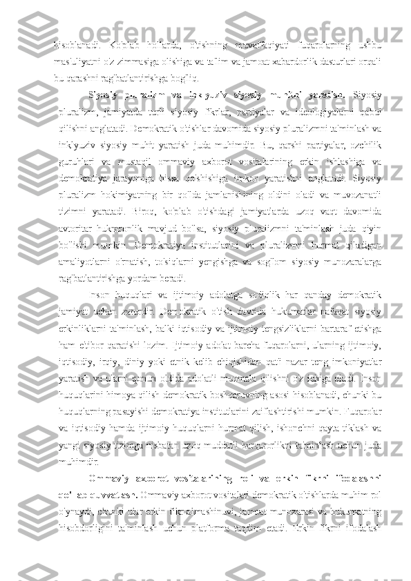 hisoblanadi.   Ko'plab   hollarda,   o'tishning   muvaffaqiyati   fuqarolarning   ushbu
mas'uliyatni o'z zimmasiga olishiga va ta'lim va jamoat xabardorlik dasturlari orqali
bu qarashni rag'batlantirishga bog'liq.
Siyosiy   pluralizm   va   inklyuziv   siyosiy   muhitni   yaratish.   Siyosiy
pluralizm,   jamiyatda   turli   siyosiy   fikrlar,   partiyalar   va   ideologiyalarni   qabul
qilishni anglatadi. Demokratik o'tishlar davomida siyosiy pluralizmni ta'minlash va
inklyuziv   siyosiy   muhit   yaratish   juda   muhimdir.   Bu,   qarshi   partiyalar,   ozchilik
guruhlari   va   mustaqil   ommaviy   axborot   vositalarining   erkin   ishlashiga   va
demokratiya   jarayoniga   hissa   qo'shishiga   imkon   yaratishni   anglatadi.   Siyosiy
pluralizm   hokimiyatning   bir   qo'lda   jamlanishining   oldini   oladi   va   muvozanatli
tizimni   yaratadi.   Biroq,   ko'plab   o'tishdagi   jamiyatlarda   uzoq   vaqt   davomida
avtoritar   hukmronlik   mavjud   bo'lsa,   siyosiy   pluralizmni   ta'minlash   juda   qiyin
bo'lishi   mumkin.   Demokratiya   institutlarini   va   pluralizmni   hurmat   qiladigan
amaliyotlarni   o'rnatish,   to'siqlarni   yengishga   va   sog'lom   siyosiy   munozaralarga
rag'batlantirishga yordam beradi.
Inson   huquqlari   va   ijtimoiy   adolatga   sodiqlik   har   qanday   demokratik
jamiyat   uchun   zarurdir.   Demokratik   o'tish   davrida   hukumatlar   nafaqat   siyosiy
erkinliklarni   ta'minlash,   balki   iqtisodiy   va  ijtimoiy  tengsizliklarni   bartaraf   etishga
ham   e'tibor   qaratishi   lozim.   Ijtimoiy   adolat   barcha   fuqarolarni,   ularning   ijtimoiy,
iqtisodiy,   irqiy,   diniy   yoki   etnik   kelib   chiqishidan   qat'i   nazar   teng   imkoniyatlar
yaratish   va   ularni   qonun   oldida   adolatli   muomala   qilishni   o'z   ichiga   oladi.   Inson
huquqlarini himoya qilish demokratik boshqaruvning asosi hisoblanadi, chunki bu
huquqlarning pasayishi demokratiya institutlarini zaiflashtirishi mumkin. Fuqarolar
va   iqtisodiy   hamda   ijtimoiy   huquqlarni   hurmat   qilish,   ishonchni   qayta   tiklash   va
yangi siyosiy tizimga nisbatan uzoq muddatli barqarorlikni ta'minlash uchun juda
muhimdir.
Ommaviy   axborot   vositalarining   roli   va   erkin   fikrni   ifodalashni
qo'llab-quvvatlash.  Ommaviy axborot vositalari demokratik o'tishlarda muhim rol
o'ynaydi,   chunki   ular   erkin   fikr   almashinuvi,   jamoat   munozarasi   va   hukumatning
hisobdorligini   ta'minlash   uchun   platforma   taqdim   etadi.   Erkin   fikrni   ifodalash 