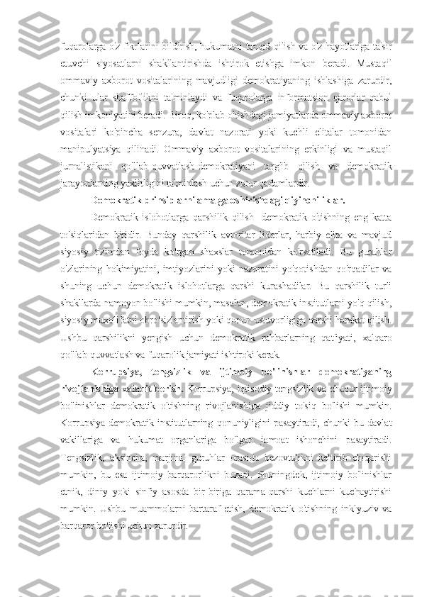 fuqarolarga o'z fikrlarini bildirish, hukumatni tanqid qilish va o'z hayotlariga ta'sir
etuvchi   siyosatlarni   shakllantirishda   ishtirok   etishga   imkon   beradi.   Mustaqil
ommaviy   axborot   vositalarining   mavjudligi   demokratiyaning   ishlashiga   zarurdir,
chunki   ular   shaffoflikni   ta'minlaydi   va   fuqarolarga   informatsion   qarorlar   qabul
qilish imkoniyatini beradi. Biroq, ko'plab o'tishdagi jamiyatlarda ommaviy axborot
vositalari   ko'pincha   senzura,   davlat   nazorati   yoki   kuchli   elitalar   tomonidan
manipulyatsiya   qilinadi.   Ommaviy   axborot   vositalarining   erkinligi   va   mustaqil
jurnalistikani   qo'llab-quvvatlash-demokratiyani   targ'ib   qilish   va   demokratik
jarayonlarning yaxlitligini ta'minlash uchun zarur qadamlardir.
Demokratik prinsiplarni amalga oshirishdagi qiyinchiliklar. 
Demokratik   islohotlarga   qarshilik   qilish     demokratik   o'tishning   eng   katta
to'siqlaridan   biridir.   Bunday   qarshilik   avtoritar   liderlar,   harbiy   elita   va   mavjud
siyosiy   tizimdan   foyda   ko'rgan   shaxslar   tomonidan   ko'rsatiladi.   Bu   guruhlar
o'zlarining   hokimiyatini,   imtiyozlarini   yoki   nazoratini   yo'qotishdan   qo'rqadilar   va
shuning   uchun   demokratik   islohotlarga   qarshi   kurashadilar.   Bu   qarshilik   turli
shakllarda namoyon bo'lishi mumkin, masalan, demokratik institutlarni yo'q qilish,
siyosiy muxolifatni obro'sizlantirish yoki qonun ustuvorligiga qarshi harakat qilish.
Ushbu   qarshilikni   yengish   uchun   demokratik   rahbarlarning   qat'iyati,   xalqaro
qo'llab-quvvatlash va fuqarolik jamiyati ishtiroki kerak.
Korrupsiya,   tengsizlik   va   ijtimoiy   bo'linishlar   demokratiyaning
rivojlanishiga xalaqit berish.   Korrupsiya, iqtisodiy tengsizlik va chuqur ijtimoiy
bo'linishlar   demokratik   o'tishning   rivojlanishiga   jiddiy   to'siq   bo'lishi   mumkin.
Korrupsiya   demokratik   institutlarning   qonuniyligini   pasaytiradi,   chunki   bu   davlat
vakillariga   va   hukumat   organlariga   bo'lgan   jamoat   ishonchini   pasaytiradi.
Tengsizlik,   aksincha,   marjinal   guruhlar   orasida   bezovtalikni   keltirib   chiqarishi
mumkin,   bu   esa   ijtimoiy   barqarorlikni   buzadi.   Shuningdek,   ijtimoiy   bo'linishlar
etnik,   diniy   yoki   sinfiy   asosda   bir-biriga   qarama-qarshi   kuchlarni   kuchaytirishi
mumkin.   Ushbu   muammolarni   bartaraf   etish,   demokratik   o'tishning   inklyuziv   va
barqaror bo'lishi uchun zarurdir. 