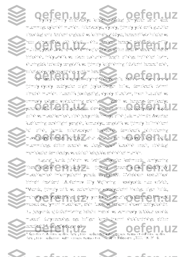 Siyosiy-ijtimoiy   polarizatsiya   ko'plab   o'tishdagi   jamiyatlar   uchun   katta
muammoga aylanishi mumkin. Polarizatsiya, siyosiy, ijtimoiy yoki etnik guruhlar
o'rtasidagi aniq farqlarni anglatadi va ko'pincha ziddiyat, barqarorliksiz holatlar va
hatto   zo'ravonlikka   olib   keladi.   Ushbu   farqlarni   bartaraf   etish   uchun   milliy
muloqot, yarashuv va hamkorlikni rivojlantirishga e'tibor qaratish kerak. Rahbarlar
birlashish,   inklyuzivlik   va   o'zaro   tushunishni   targ'ib   qilishga   intilishlari   lozim,
shuningdek   iqtisodiy   tengsizlik   va   ijtimoiy   ko'chishning   ildizlarini   bartaraf   etish,
polarizatsiyani kamaytirishga yordam beradi.
Demokratik   o'tishning   yo'li   qiyinchiliklarga   to'la   bo'lishi   mumkin,   ammo
ijtimoiy-siyosiy   qadriyatlar   to'g'ri   joylashtirilgan   bo'lsa,   demokratik   tizimni
o'rnatish   mumkin.   Fuqarolik   javobgarligi,   siyosiy   pluralizm,   inson   huquqlari   va
ommaviy   axborot   vositalarining   erkinligi   —   kuchli   va   barqaror   demokratiya
yaratish   uchun   zarur   bo'lgan   barcha   elementlardir.   Biroq,   bu   qadriyatlarni   saqlab
qolish va mustahkamlash, o'tish jarayonida himoya qilish juda muhimdir. Avtoritar
kuchlarning   qarshiligini   yengish,   korrupsiya,   tengsizlik   va   ijtimoiy   bo'linishlarni
hal   qilish,   hamda   polarizatsiyani   boshqarish   demokratik   islohotlarning
muvaffaqiyatli   amalga   oshirilishi   uchun   zarur   bo'lgan   barcha   vazifalardir.   Ushbu
muammolarga   e'tibor   qaratish   va   ularga   qarshi   kurashish   orqali,   o'tishdagi
mamlakatlar demokratiya va adolatli kelajakka erishishlari mumkin.
  Bugungi   kunda   jo‘shqin   va   izchil   jarayonlar   kechmoqda.   Jamiyatning
liberallashtirilishi   mamlakatimizda   ijtimoiy   barqarorlik   va   tolerantlikni
mustahkamlash   imkoniyatlarini   yanada   kengaytiradi.   O‘zbekiston   Respublikasi
birinchi   Prezidenti   I.A.Karimov   Oliy   Majlisning   I   sessiyasida   nutq   so‘zlab,
“Matnda,   ijtimoiy   toifa   va   qatlamlarning   xususiyatlarini   hisobga   olgan   holda,
ma'naviyatni   yuksaltirishga   amaliy   yondashish   zarurligi   ta'kidlanadi.   Pirovard
maqsad esa, iymoni mustahkam, erkin fuqaro va barkamol shaxsni tarbiyalashdir.
Bu   jarayonda   ajdodlarimizning   bebaho   merosi   va   zamonaviy   tafakkur   asosida
mustaqil   dunyoqarashga   ega   bo‘lgan   komil   insonni   shakllantirishga   e'tibor
qaratiladi,” 13
- deb ta’kidlagan edi.
13
 Каримов И. А. Озод ва обод Ватан, эркин ва фаровон ҳаёт пировард мақсадимиз // Озод ва обод 
Ватан, эркин ва фаровон ҳаёт пировард мақсадимиз.- Тошкент: Ўзбекистон, 2000. Т.8.  341-б. 