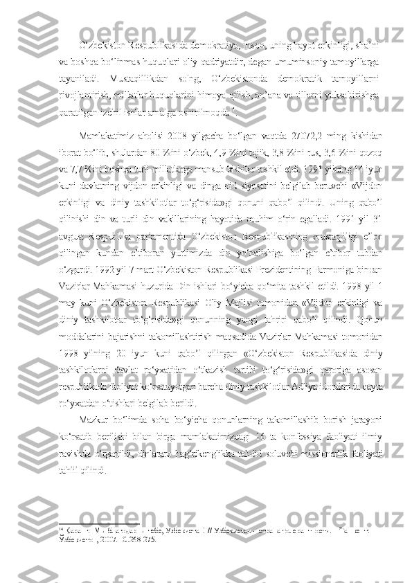 O‘zbekiston Respublikasida demokratiya, inson, uning hayot erkinligi, sha’ni
va boshqa bo‘linmas huquqlari oliy qadriyatdir, degan umuminsoniy tamoyillarga
tayaniladi.   Mustaqillikdan   so'ng,   O‘zbekistonda   demokratik   tamoyillarni
rivojlantirish, millatlar huquqlarini himoya qilish, an’ana va tillarni yuksaltirishga
qaratilgan izchil ishlar amalga oshirilmoqda 14
.
Mamlakatimiz   aholisi   2008   yilgacha   bo‘lgan   vaqtda   27072,2   ming   kishidan
iborat bo‘lib, shulardan 80 %ini o‘zbek, 4,9 %ini tojik, 3,8 %ini rus, 3,6 %ini qozoq
va 7,7 %ini boshqa turli millatlarga mansub kishilar tashkil etdi. 1991 yilning 14 iyun
kuni   davlatning   vijdon   erkinligi   va   dinga   oid   siyosatini   belgilab   beruvchi   «Vijdon
erkinligi   va   diniy   tashkilotlar   to‘g‘risida»gi   qonuni   qabo’l   qilindi.   Uning   qabo’l
qilinishi   din   va   turli   din   vakillarining   hayotida   muhim   o‘rin   egalladi.   1991   yil   31
avgust   Respublika   parlamentida   O‘zbekiston   Respublikasining   mustaqilligi   e’lon
qilingan   kundan   e’tiboran   yurtimizda   din   yo‘nalishiga   bo‘lgan   e’tibor   tubdan
o‘zgardi. 1992 yil 7 mart O‘zbekiston Respublikasi Prezidentining Farmoniga binoan
Vazirlar Mahkamasi  huzurida Din ishlari bo‘yicha qo‘mita tashkil etildi. 1998 yil 1
may   kuni   O‘zbekiston   Respublikasi   Oliy   Majlisi   tomonidan   «Vijdon   erkinligi   va
diniy   tashkilotlar   to‘g‘risida»gi   qonunning   yangi   tahriri   qabo’l   qilindi.   Qonun
moddalarini   bajarishni   takomillashtirish   maqsadida   Vazirlar   Mahkamasi   tomonidan
1998   yilning   20   iyun   kuni   qabo’l   qilingan   «O‘zbekiston   Respublikasida   diniy
tashkilotlarni   davlat   ro‘yxatidan   o‘tkazish   tartibi   to‘g‘risida»gi   qaroriga   asosan
respublikada faoliyat ko‘rsatayotgan barcha diniy tashkilotlar Adliya idoralarida qayta
ro‘yxatdan o‘tishlari belgilab berildi.
Mazkur   bo‘limda   soha   bo‘yicha   qonunlarning   takomillashib   borish   jarayoni
ko‘rsatib   berilishi   bilan   birga   mamlakatimizdagi   16   ta   konfessiya   faoliyati   ilmiy
ravishda   o‘rganildi,   dinlararo   bag‘rikenglikka   tahdid   soluvchi   missionerlik   faoliyati
tahlil qilindi.
14
  Қаранг:   Мы благодарны тебе, Узбекистан!   // Узбекистан – страна толерантности. – Ташкент: 
Ўзбекистон, 2007.   - С .268-275.  