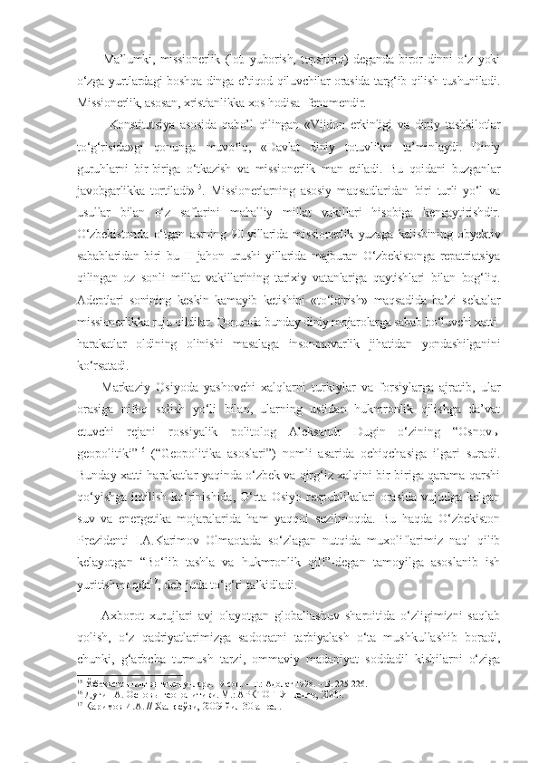 Ma’lumki,   missionerlik   (lot.   yuborish,   topshiriq)   deganda   biror   dinni   o‘z   yoki
o‘zga yurtlardagi boshqa dinga e’tiqod qiluvchilar orasida targ‘ib qilish tushuniladi.
Missionerlik, asosan, xristianlikka xos hodisa -fenomendir.
Konstitutsiya   asosida   qabo’l   qilingan   «Vijdon   erkinligi   va   diniy   tashkilotlar
to‘g‘risida»gi   qonunga   muvofiq,   «Davlat   diniy   totuvlikni   ta’minlaydi.   Diniy
guruhlarni   bir-biriga   o‘tkazish   va   missionerlik   man   etiladi.   Bu   qoidani   buzganlar
javobgarlikka   tortiladi» 15
.   Missionerlarning   asosiy   maqsadlaridan   biri   turli   yo‘l   va
usullar   bilan   o‘z   saflarini   mahalliy   millat   vakillari   hisobiga   kengaytirishdir.
O‘zbekistonda   o‘tgan   asrning   90-yillarida   missionerlik   yuzaga   kelishining   obyektiv
sabablaridan   biri   bu   II   jahon   urushi   yillarida   majburan   O‘zbekistonga   repatriatsiya
qilingan   oz   sonli   millat   vakillarining   tarixiy   vatanlariga   qaytishlari   bilan   bog‘liq.
Adeptlari   sonining   keskin   kamayib   ketishini   «to‘ldirish»   maqsadida   ba’zi   sektalar
missionerlikka ruju qildilar. Qonunda bunday diniy mojarolarga sabab bo‘luvchi xatti-
harakatlar   oldining   olinishi   masalaga   insonparvarlik   jihatidan   yondashilganini
ko‘rsatadi. 
Markaziy   Osiyoda   yashovchi   xalqlarni   turkiylar   va   forsiylarga   ajratib,   ular
orasiga   nifoq   solish   yo‘li   bilan,   ularning   ustidan   hukmronlik   qilishga   da’vat
etuvchi   rejani   rossiyalik   politolog   Aleksandr   Dugin   o‘zining   “Osnovы
geopolitiki” 16
  (“Geopolitika   asoslari”)   nomli   asarida   ochiqchasiga   ilgari   suradi.
Bunday xatti-harakatlar yaqinda o‘zbek va qirg‘iz xalqini bir-biriga qarama-qarshi
qo‘yishga  intilish  ko‘rinishida,  O‘rta  Osiyo  respublikalari  orasida  vujudga  kelgan
suv   va   energetika   mojaralarida   ham   yaqqol   sezilmoqda.   Bu   haqda   O‘zbekiston
Prezidenti   I.A.Karimov   Olmaotada   so‘zlagan   nutqida   muxoliflarimiz   naql   qilib
kelayotgan   “Bo‘lib   tashla   va   hukmronlik   qil!”-degan   tamoyilga   asoslanib   ish
yuritishmoqda 17
, deb juda to‘g‘ri ta’kidladi. 
Axborot   xurujlari   avj   olayotgan   globallashuv   sharoitida   o‘zligimizni   saqlab
qolish,   o‘z   qadriyatlarimizga   sadoqatni   tarbiyalash   o‘ta   mushkullashib   boradi,
chunki,   g‘arbcha   turmush   tarzi,   ommaviy   madaniyat   soddadil   kishilarni   o‘ziga
15
 Ўзбекистоннинг янги қонунлари. 19-сон.  –   Т.: Адолат 1998.  –   Б. 225-226.
16
  Дугин А. Основ ы  геополитики. М.: АРКТОГЕЯ-центр, 2000.
17
 Каримов И.А. // Халқ сўзи, 2009 йил 30 апрел.   