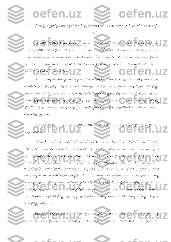 1. Ijtimoiy-siyosiy qadriyatlarning demokratik boshqaruvni ta'minlashdagi
roli
jtimoiy-siyosiy   qadriyatlar   -   bu   jamiyatlar   tuzilishi,   faoliyati   va   yo'nalishini
boshqaruvchi   asosiy   printsiplar   bo'lib,   ular   insonlar   va   institutlar   o'rtasidagi   o'zaro
munosabatlarga   chuqur   ta'sir   ko'rsatadi.   Demokratik   tizimlarda   bu   qadriyatlar
jamiyatning   adolatli,   inklyuziv   va   xalqqa   xizmat   qiluvchi   boshqaruv   tizimlarini
yaratishda muhim rol o'ynaydi.
Bu   qadriyatlarning   mohiyati   fuqarolarning   tengligi   va   huquqiy   tenglikni
ta'minlash,   shaxsiy   erkinliklarni   himoya   qilish,   hukumatni   javobgar   qilishga
qaratilgan bo'lib, demokratik jamiyatlarda hayotning asosiy omillarini tashkil etadi.
Demokratik   prinsiplar,   masalan,   siyosiy   tenglik,   inson   huquqlarini   himoya   qilish,
shaffoflik   va   qonun   ustuvorligi,   bu   qadriyatlar   asosida   rivojlanishi   uchun   kerakli
ahamiyatga ega.
Demokratiyani   qo'llab-quvvatlovchi   asosiy   ijtimoiy-siyosiy   qadriyatlari
quyidagilar:
Tenglik:   Barcha   fuqarolar   uchun   teng   huquq   va   imkoniyatlarni   ta'minlash
Tenglik   -   bu   demokratik   boshqaruvning   asosiy   ustunlaridan   biri.   Bu   tamoyil,
jamiyatdagi   barcha   shaxslar,   ular   jinsiga,   irqi,   ijtimoiy   maqomiga   yoki   boshqa
belgilarga   qaramasdan   teng   huquq   va   imkoniyatlarga   ega   bo'lishi   kerakligini
ta'kidlaydi.   Demokratik   tizimda   bu,   siyosiy   kuch,   vakillik   va   ishtirok   etishda   teng
imkoniyatlarni   ta'minlashni   anglatadi.   Hukumat   tomonidan   qonunlar   asosida   teng
himoya   va   huquqiy   manfaatlarni   ta'minlash,   jamiyatda   diskriminatsiyaning   oldini
olishga   yordam   beradi.   Tenglikni   targ'ib   qilish   orqali   demokratiya   barcha
ovozlarning   eshitilishiga   va   siyosatlarning   jamiyatning   turli   ehtiyojlariga   javob
berishiga erishadi.
Erkinlik:  Shaxsiy erkinliklarning ahamiyati Erkinlik - demokratik jamiyatning
ajralmas   qadriyatidir.   U   shaxsiy   erkinliklar,   masalan,   so'z   erkinligi,   yig'ilish 