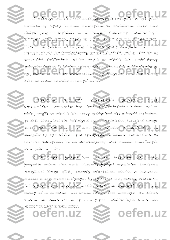 Demokratiya   institutlari   shakllanishi,   demokratik   amaliyotlar   va   qadriyatlar
mamlakatning   siyosiy   tizimida,   madaniyatida   va   institutlarida   chuqur   ildiz
otadigan   jarayonni   anglatadi.   Bu   demokratik   boshqaruvning   mustahkamligini
ta'minlash   uchun   ishtirok,   tenglik   va   qonun   ustuvorligini   qo‘llab-quvvatlovchi
mexanizmlar   yaratadi.   Ushbu   jarayonda   sotsial-siyosiy   qadriyatlar   muhim   rol
o‘ynaydi,   chunki   ular   demokratiyaning   qanday   tushunilishi,   amalga   oshirilishi   va
saqlanishini   shakllantiradi.   Adolat,   tenglik   va   erkinlik   kabi   sotsial-siyosiy
qadriyatlar demokratik tizimlarning barqarorligini ta'minlashda muhim ahamiyatga
ega,   chunki   ular   nafaqat   davlat   institutlarining   faoliyatini,   balki   fuqarolarning
kutishlari va xatti-harakatlarini ham yo‘naltiradi.
Demokratiya   institutlarini   sotsial-siyosiy   qadriyatlar   orqali
shakllantirish.   Demokratiya   institutlarini   shakllantirishning   birinchi   qadami
adolat,   tenglik   va   erkinlik   kabi   asosiy   qadriyatlarni   aks   ettiruvchi   institutlarni
qurishdir.   Ushbu   institutlar   hokimiyatni   adolatli   taqsimlashni,   huquqlarni   himoya
qilishni   va   qonun   ustuvorligini   ta'minlashni   kafolatlashlari   kerak.   Agar   bu
qadriyatlar siyosiy institutlarning asosiga aylansa, bu fuqarolar orasida ishonch va
ishtirokni   kuchaytiradi,   bu   esa   demokratiyaning   uzoq   muddatli   muvaffaqiyati
uchun juda muhimdir.
Kuchli   fuqarolik   jamiyati   ham   demokratik   institutlarni   shakllantirish
jarayonida   muhim   o‘rin   tutadi.   Fuqarolik   jamiyati   tashkilotlari   demokratik
tamoyillarni   himoya   qilish,   ommaviy   xabardorlikni   oshirish   va   hukumatni
hisobdor qilishda muhim rol o‘ynaydi. Siyosiy ishtirok etish, masalan, ovoz berish,
faollik   yoki   jamiyat   tashkilotlarida   ishtirok   etish,   demokratik   g‘oyalarni   faqat
nazariy   bo‘lib   qolmasdan,   ular   amalda   qo‘llanilishini   ta'minlaydi.   Bu   ishtirok
shakllari   demokratik   tizimlarning   qonuniyligini   mustahkamlaydi,   chunki   ular
xalqqa mos ravishda javob beradi. 