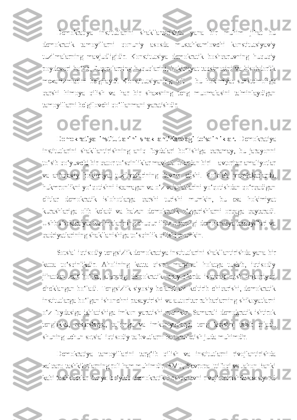 Demokratiya   institutlarini   shakllantirishda   yana   bir   muhim   jihat   bu
demokratik   tamoyillarni   qonuniy   asosda   mustahkamlovchi   konstitutsiyaviy
tuzilmalarning   mavjudligidir.   Konstitutsiya   demokratik   boshqaruvning   huquqiy
poydevori bo‘lib, fuqarolarning huquqlarini, hokimiyat taqsimotini va hisobdorlik
mexanizmlarini   belgilaydi.   Konstitutsiyaning   roli   –   bu   hokimiyat   suiiste'moliga
qarshi   himoya   qilish   va   har   bir   shaxsning   teng   muomalasini   ta'minlaydigan
tamoyillarni belgilovchi qo‘llanmani yaratishdir.
Demokratiya   institutlarini   shakllantirishdagi   to‘sqinliklar.   Demokratiya
institutlarini   shakllantirishning   aniq   foydalari   bo‘lishiga   qaramay,   bu   jarayonni
to‘sib qo‘yuvchi bir qator to‘sqinliklar mavjud. Ulardan biri – avtoritar amaliyotlar
va   an'anaviy   hokimiyat   tuzilmalarining   davom   etishi.   Ko‘plab   mamlakatlarda,
hukmronlikni yo‘qotishni istamagan va o‘z vakolatlarini yo‘qotishdan qo‘rqadigan
elitlar   demokratik   islohotlarga   qarshi   turishi   mumkin,   bu   esa   hokimiyat
kurashlariga   olib   keladi   va   ba'zan   demokratik   o‘zgarishlarni   orqaga   qaytaradi.
Ushbu hokimiyat tuzilmalarining chuqur ildiz otganligi demokratiya tamoyillari va
qadriyatlarining shakllanishiga to‘sqinlik qilishi mumkin.
Sotsial-iqtisodiy tengsizlik demokratiya institutlarini shakllantirishda yana bir
katta   to‘sqinlikdir.   Aholining   katta   qismi   marginal   holatga   tushib,   iqtisodiy
jihatdan   zaif   bo‘lsa,   ularning   demokratik   jarayonlarda   ishtirok   etish   imkoniyati
cheklangan   bo‘ladi.   Tengsizlik   siyosiy   befarqlikni   keltirib   chiqarishi,   demokratik
institutlarga bo‘lgan ishonchni pasaytirishi va autoritar rahbarlarning shikoyatlarni
o‘z   foydasiga   ishlatishiga   imkon   yaratishi   mumkin.   Samarali   demokratik   ishtirok
tenglikka,   resurslarga,   ta'limga   va   imkoniyatlarga   teng   kirishni   talab   qiladi,
shuning uchun sotsial-iqtisodiy tafovutlarni bartaraf etish juda muhimdir.
Demokratiya   tamoyillarini   targ‘ib   qilish   va   institutlarni   rivojlantirishda
xalqaro tashkilotlarning roli ham muhimdir. BMT, Yevropa Ittifoqi va Jahon Banki
kabi tashkilotlar dunyo bo‘ylab demokratik boshqaruvni rivojlantirishda asosiy rol 