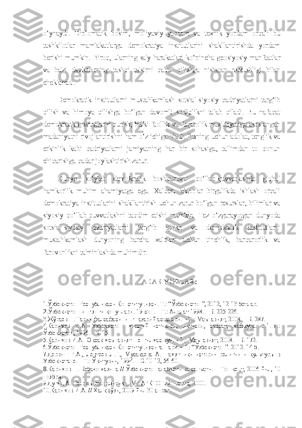 o‘ynaydi.   Diplomatik   bosim,   moliyaviy   yordam   va   texnik   yordam   orqali   bu
tashkilotlar   mamlakatlarga   demokratiya   institutlarini   shakllantirishda   yordam
berishi   mumkin.   Biroq,   ularning   sa'y-harakatlari   ko‘pincha   geosiyosiy   manfaatlar
va   ba'zi   davlatlarning   tashqi   ta'sirni   qabul   qilishga   nisbatan   noxushligi   bilan
cheklanadi.
Demokratik   institutlarni   mustahkamlash   sotsial-siyosiy   qadriyatlarni   targ‘ib
qilish   va   himoya   qilishga   bo‘lgan   davomli   sodiqlikni   talab   qiladi.   Bu   nafaqat
demokratik institutlarni qurish, balki faollik va fuqarolik mas'uliyatiga asoslangan
madaniyatni rivojlantirishni ham o‘z ichiga oladi. Buning uchun adolat, tenglik va
erkinlik   kabi   qadriyatlarni   jamiyatning   har   bir   sohasiga,   ta'limdan   to   qonun
chiqarishga qadar joylashtirish zarur.
Dunyo   bo‘ylab   demokratik   boshqaruvni   qo‘llab-quvvatlashda   global
hamkorlik   muhim   ahamiyatga   ega.   Xalqaro   aktorlar   birgalikda   ishlash   orqali
demokratiya institutlarini shakllantirish uchun zarur  bo‘lgan resurslar, bilimlar va
siyosiy   qo‘llab-quvvatlashni   taqdim   etishi   mumkin.   Tez   o‘zgarayotgan   dunyoda
sotsial-siyosiy   qadriyatlarni   targ‘ib   qilish   va   demokratik   institutlarni
mustahkamlash   dunyoning   barcha   xalqlari   uchun   tinchlik,   barqarorlik   va
farovonlikni ta'minlashda muhimdir.
ADABIYOTLAR :
1.Ўзбекистон Республикаси Конституцияси. Т.: “Ўзбекистон”, 2012, 12-13-бетлар.
2. Ўзбекистоннинг янги қонунлари. 19-сон.  –   Т.: Адолат 1998.  –   Б. 225-226.
3. Жўраев Н. Тарих фалсафасининг назарий асослари. – Т.: Маънавият, 2008. – Б. 287.
4. Каримов   И.А.   Ўзбекистон:   миллий   истиқлол,   иқтисод,   сиёсат,   мафкура.   Т.1.-Т.:
Ўзбекистон, 1996. - Б. 15.
5.Каримов И.А. Юксак маънавият – енгилмас куч. – Т.: Маънавият, 2008. – Б. 172.
6.Ўзбекистон Республикаси Конституци я сига шарҳ . –Т.: “Ўзбекистон”. 2012. 14-б.
7.Дервиш   Р.А.,   Левтеев   Л.Г.,   Мусакаева   А.   Памятники   истории   религии   и   культуры   в
Узбекистане.  –   Т.: Ўқитувчи, 1994.  –   С .10-12, 56-60.
8. Каримов Н. Бебаҳо хазина // Ўзбекистон адабиёти ва санъати. –   Тошкент,   2006   йил,   10
ноябрь.
9. Дугин А. Основ ы  геополитики. М.: АРКТОГЕЯ-центр, 2000.
10. Каримов И.А. // Халқ сўзи, 2009 йил 30 апрел.   