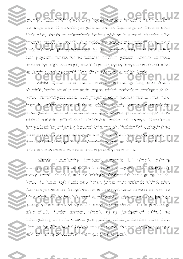 erkinligi, matbuot erkinligi va shaxsiy hayotga hurmat qilish kabi ko'plab huquqlarni
o'z   ichiga   oladi.   Demokratik   jamiyatlarda   erkinlik   fuqarolarga   o'z   fikrlarini   erkin
ifoda   etish,   siyosiy   muhokamalarda   ishtirok   etish   va   hukumatni   hisobdor   qilish
imkonini   beradi.   Bu   erkinlik   shuningdek,   innovatsiyalarni,   ijodkorlikni   va   o'zini
ifoda etish erkinligini rag'batlantiradi, bu esa jamoatchilik maydonini shakllantirib,
turli   g'oyalarni   bahslashish   va   tarqatish   imkonini   yaratadi.   Erkinlik   bo'lmasa,
demokratiya to'g'ri ishlamaydi, chunki fuqarolar siyosiy jarayonlarda ishtirok etishi
va ularning qarorlariga qarshi fikr bildirish imkoniga ega bo'lishi kerak.
Adolat:   Qonun   oldida   adolatli   muomala   va   adolatga   teng   kirish   Adolat
shundaki,   barcha  shaxslar   jamiyatda  teng   va   adolatli   ravishda   muomalaga   tushishi
kerak.   Demokratiyada   adolat   faqat   jinoyatlar   uchun   jazolash   haqida   emas,   balki
inson   huquqlarini   himoya   qilish   va   adolatli   huquqiy   xizmatlarga   teng   kirish
imkoniyatlarini ta'minlash haqida hamdir. Qonun ustuvorligi, qonunlarning izchil va
adolatli   ravishda   qo'llanilishini   ta'minlashda   muhim   rol   o'ynaydi.   Demokratik
jamiyatda adolat jamiyatdagi barqarorlikni ta'minlash, hisobdorlikni kuchaytirish va
inson huquqlarini himoya qilishga yordam beradi. Adolat amalga oshirilganida, bu
demokratik   institutlarga   bo'lgan   ishonchni   oshiradi   va   hukumat   bilan   fuqarolar
o'rtasidagi muvozanatli munosabatlarni saqlashga yordam beradi.
Ishtirok :   Fuqarolarning   demokratik   jarayonda   faol   ishtirok   etishning
ahamiyati   Ishtirok   -   bu   demokratik   boshqaruvning   poydevori.   Demokratiyaning
asosiy   tamoyili   shundaki,   xalq   o'z   kelajagini   shakllantirish   huquqiga   ega   bo'lishi
kerak.   Bu   huquq   saylovlarda   ovoz   berish,   jamoat   munozaralarida   ishtirok   etish,
fuqarolik   jamiyatlarida   faoliyat   yuritish   va   hokimiyat   uchun   nomzod   bo'lishni   o'z
ichiga oladi. Faol ishtirok hukumatni xalqning ehtiyojlariga mos ravishda javobgar
qilishga   yordam   beradi   va   siyosatlar   jamiyatning   manfaatlari   asosida   yaratilishiga
ta'sir   qiladi.   Bundan   tashqari,   ishtirok   siyosiy   javobgarlikni   oshiradi   va
hokimiyatning   bir   necha   shaxslar   yoki   guruhlar   qo'lida   jamlanishini   oldini   oladi.
Demokratiya fuqarolar  faol  ishtirok etadigan  tizimda  rivojlanadi  va ular  saylangan
vakillarni javobgarlikka tortish imkoniga ega bo'lishi kerak. 