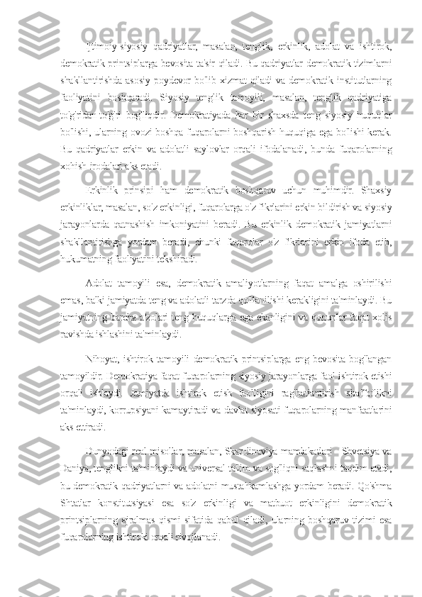 Ijtimoiy-siyosiy   qadriyatlar,   masalan,   tenglik,   erkinlik,   adolat   va   ishtirok,
demokratik printsiplarga bevosita ta'sir qiladi. Bu qadriyatlar demokratik tizimlarni
shakllantirishda   asosiy   poydevor   bo'lib   xizmat   qiladi   va   demokratik   institutlarning
faoliyatini   boshqaradi.   Siyosiy   tenglik   tamoyili,   masalan,   tenglik   qadriyatiga
to'g'ridan-to'g'ri   bog'liqdir.   Demokratiyada   har   bir   shaxsda   teng   siyosiy   huquqlar
bo'lishi, ularning ovozi boshqa fuqarolarni boshqarish huquqiga ega bo'lishi kerak.
Bu   qadriyatlar   erkin   va   adolatli   saylovlar   orqali   ifodalanadi,   bunda   fuqarolarning
xohish-irodalari aks etadi.
Erkinlik   prinsipi   ham   demokratik   boshqaruv   uchun   muhimdir.   Shaxsiy
erkinliklar, masalan, so'z erkinligi, fuqarolarga o'z fikrlarini erkin bildirish va siyosiy
jarayonlarda   qatnashish   imkoniyatini   beradi.   Bu   erkinlik   demokratik   jamiyatlarni
shakllantirishga   yordam   beradi,   chunki   fuqarolar   o'z   fikrlarini   erkin   ifoda   etib,
hukumatning faoliyatini tekshiradi.
Adolat   tamoyili   esa,   demokratik   amaliyotlarning   faqat   amalga   oshirilishi
emas, balki jamiyatda teng va adolatli tarzda qo'llanilishi kerakligini ta'minlaydi. Bu
jamiyatning barcha a'zolari teng huquqlarga ega ekanligini  va qonunlar  faqat xolis
ravishda ishlashini ta'minlaydi.
Nihoyat,   ishtirok   tamoyili   demokratik   printsiplarga   eng   bevosita   bog'langan
tamoyildir. Demokratiya faqat fuqarolarning siyosiy jarayonlarga faol ishtirok etishi
orqali   ishlaydi.   Jamiyatda   ishtirok   etish   faolligini   rag'batlantirish   shaffoflikni
ta'minlaydi, korrupsiyani kamaytiradi va davlat siyosati fuqarolarning manfaatlarini
aks ettiradi.
Dunyodagi real misollar, masalan, Skandinaviya mamlakatlari - Shvetsiya va
Daniya, tenglikni ta'minlaydi va universal ta'lim va sog'liqni saqlashni taqdim etadi,
bu demokratik qadriyatlarni va adolatni mustahkamlashga yordam beradi. Qo'shma
Shtatlar   konstitutsiyasi   esa   so'z   erkinligi   va   matbuot   erkinligini   demokratik
printsiplarning   ajralmas   qismi   sifatida   qabul   qiladi,   ularning   boshqaruv   tizimi   esa
fuqarolarning ishtiroki orqali rivojlanadi. 