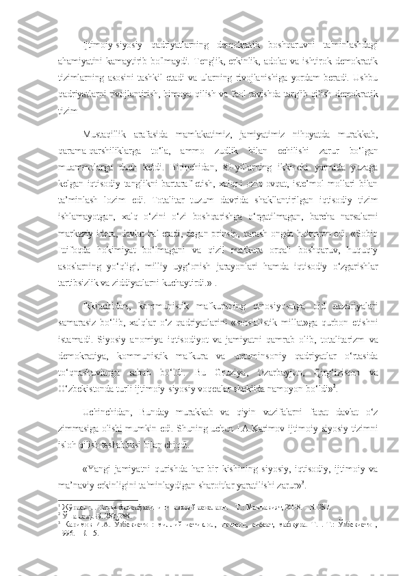 Ijtimoiy-siyosiy   qadriyatlarning   demokratik   boshqaruvni   ta'minlashdagi
ahamiyatini   kamaytirib  bo'lmaydi.   Tenglik,  erkinlik,  adolat   va  ishtirok   demokratik
tizimlarning   asosini   tashkil   etadi   va   ularning   rivojlanishiga   yordam   beradi.   Ushbu
qadriyatlarni rivojlantirish, himoya qilish va faol ravishda targ'ib qilish demokratik
tizim
Mustaqillik   arafasida   mamlakatimiz,   jamiyatimiz   nihoyatda   murakkab,
qarama-qarshiliklarga   to‘la,   ammo   zudlik   bilan   echilishi   zarur   bo‘lgan
muammolarga   duch   keldi.   Birinchidan,   80-yillarning   ikkinchi   yarmida   yuzaga
kelgan   iqtisodiy   tanglikni   bartaraf   etish,   xalqni   oziq-ovqat,   iste’mol   mollari   bilan
ta’minlash   lozim   edi.   Totalitar   tuzum   davrida   shakllantirilgan   iqtisodiy   tizim
ishlamayotgan,   xalq   o‘zini   o‘zi   boshqarishga   o‘rgatilmagan,   barcha   narsalarni
markaziy idora, davlat hal etadi, degan prinsip, qarash ongda hukmron edi. «Sobiq
Ittifoqda   hokimiyat   bo‘lmagani   va   qizil   mafkura   orqali   boshqaruv,   huquqiy
asoslarning   yo‘qligi,   milliy   uyg‘onish   jarayonlari   hamda   iqtisodiy   o‘zgarishlar
tartibsizlik va ziddiyatlarni kuchaytirdi.» 1
. 
Ikkinchidan ,   kommunistik   mafkuraning   etnosiyosatga   oid   nazariyalari
samarasiz   bo ‘ lib ,   xalqlar   o ‘ z   qadriyatlarini   « sotsialistik   millat » ga   qurbon   etishni
istamadi .   Siyosiy   anomiya   iqtisodiyot   va   jamiyatni   qamrab   olib ,   totalitarizm   va
demokratiya ,   kommunistik   mafkura   va   umuminsoniy   qadriyatlar   o ‘ rtasida
to ‘ qnashuvlarga   sabab   bo ‘ ldi .   Bu   Gruziya ,   Ozarbayjon ,   Qirg ‘ iziston   va
O ‘ zbekistonda   turli   ijtimoiy - siyosiy   voqealar   shaklida   namoyon   bo ‘ ldi » 2
.
Uchinchidan ,   Bunday   murakkab   va   qiyin   vazifalarni   faqat   davlat   o ‘ z
zimmasiga   olishi   mumkin   edi .   Shuning   uchun   I . A . Karimov   ijtimoiy - siyosiy   tizimni
isloh   qilish   tashabbusi   bilan   chiqdi . 
« Yangi   jamiyatni   qurishda   har   bir   kishining   siyosiy ,   iqtisodiy ,   ijtimoiy   va
ma ’ naviy   erkinligini   ta ' minlaydigan   sharoitlar   yaratilishi   zarur » 3
. 
1
 Жўраев Н. Тарих фалсафасининг назарий асослари. – Т.: Маънавият, 2008. – Б. 287.
2
 Ўша асар.-Б. 287-288.
3
  Каримов   И.А.   Ўзбекистон:   миллий   истиқлол,   иқтисод,   сиёсат,   мафкура.   Т.1.-Т.:   Ўзбекистон,
1996. - Б. 15. 