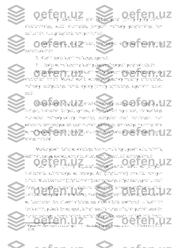 Kuchli   milliy   davlat   barpo   etish   nafaqat   yangi   ijtimoiy - siyosiy   tizimni
shakllantirishga ,   xuddi   shuningdek ,   jamiyatni   ma ’ naviy   yangilanishiga   ham
taalluqlidir .  Bu quyidagilarda namoyon bo‘ladi:
1. Davlat   barcha,   shu   jumladan,   ma’naviyat   sohasidagi   islohotlarning
tashabbuskoridir.
2. Kuchli davlat kuchli mafkuraga tayanadi.
3. . Davlat va mafkuraning kuchi yuksak ma’naviyatli yangi avloddadir.
Milliy davlatchilikni  tiklash-kuchli  milliy davlatni  shakllantirishning asosiy
shartlaridan   biridir.   Mazkur   vazifa   xalqimizning   tarixiy-madaniy   an’analariga,
ma’naviy   qadriyatlariga   hamda   siyosiy-ijtimoiy   tajribalariga   suyanishni   taqozo
etadi.
Sharqda davlat  ishlari, uni  boshqarish ma’naviy qadriyatlar  bilan uyg‘un olib
borilgan,   boshqarish   faoliyati,   ayniqsa,   shoh,   hukmdor   hayot   tarzi,   o‘z   vazifasiga
munosabati   ma’naviy-axloqiy   mezonlar,   qadriyatlar   orqali   baholangan.   Buni
«sharqona demokratiya» deb atash mumkin. «Sharqona demokratiya insonning ichki
va ma’naviy kamolotidan boshlanib, shu orqali etuk davlat va ideal jamiyatni barpo
etishga intiladi» 4
. 
Mazkur yaxshi fazilat va xislatlarga Nizomulmulk hayo, yaxshi xulq, halimlik,
kechirish, tavoze, saxovat, sabr, sidq, shukr, rahm, ilm, aql, adl kabilarni kiritadi. 
Yusuf   Xos   Hojibning   «Qutadg‘u   bilig»   asarida   davlat   va   jamiyatni
boshqarishda   subirdinatsiya   va   ierarxiya   Aql   (O‘g‘dulmish)   timsolida   namoyon
bo‘ladi. Mutafakkir aqlni (O‘g‘dulmishni) asar markaziga qo‘yar ekan, aynan u orqali
o‘ziga   xos,   aytish   mumkinki,   sharqona   davlatchilik   konsepsiyasini   bayon   qiladi.
Ushbu konsepsiyada shoh amaldorlar, maslahatchilar, elchilar, kotiblar, xizmatkorlar
va fuqarolardan farq qiluvchi  sifatlarga ega  shaxs  sifatida tasvirlanadi. U kuchli  bir
idrok sohibi, yuksak farosat egasi, ko‘ngli ezgulik nuriga to‘la, ish yuritish ustasidir.
Bundan tashqari, u barcha ishlarda tajribali, g‘ayirlikka sezgir, oqillik bobida ibratli,
4
 Мусаев Ф. Демократик давлат қуришнинг фалсафий-ҳуқуқий масалалари. –Т.: O’zbekiston, 2007.
– Б. 36. 