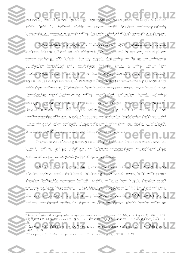zakovatli,   ma’rifatparvar,   yoshlarga   tayanuvchan,   adolatpesha,   sadoqat   sifatining
sohibi   kabi   12   fazilatni   o‘zida   mujassam   etadi 5
.   Mazkur   ma’naviy-axloqiy
konsepsiyaga, merosga tayanish milliy davlatchiligimizni tiklash tamoyiliga aylangan.
O‘tish   davrining   ziddiyatlari,   murakkabliklari   ayrim   kishilarda,   doiralarda
«inkorni   inkor»   qilishni   keltirib   chiqaradi,   ularni   goh   milliy   egoizm,   goh   nigilizm
tomon   og‘ishiga   olib   keladi.   Bunday   paytda   davlatning   milliy   va   umuminsoniy
qadriyatlar   borasidagi   aniq   pozitsiyasi   bo‘lishi   shart.   SHuning   uchun   ham
mustaqillikka   qadam   tashlagan   ilk   kunlardayoq   davlatimizning   bu   boradagi
siyosatini, pozitsiyasini aniq ifodalanagan  Barcha xalqlar umuminsoniy qadriyatlarga
erishishga intilmoqda, O‘zbekiston ham bundan mustasno emas. Inson huquqlari va
demokratiya   mamlakatimizning   milliy   manfaatlari,   an’analari   hamda   xalqning
axloqiy   tajribasi   va   sezgirligi   bilan   uyg‘unlashgan   holda   rivojlanmoqda» 6
.
Respublikamizda   60   dan   ziyod   xalqaro   huquqiy   hujjatlar   ratifikatsiya   va
implimentatsiya qilingan. Mazkur huquq va me’yorlardan foydalanish shakli va turini
fuqaroning   o‘zi   erkin   tanlaydi,   ularga   to‘la   amal   qilinishini   esa   davlat   kafolatlaydi.
Shu tariqa davlat fuqaro oldidagi burchini, vazifasini bajaradi.
Bugun davlat o‘zining etnosiyosati tufayli kuchlidir. Polietnik muhit davlatni
kuchli,   oqilona   yo‘lga   qo‘yilgan,   millatlararo   integratsiyani   mustahkamlashga
xizmat qiladigan etnosiyosat yurgizishga undamoqda.
«Millatning   qadr-qimmati   va   g‘ururi   muqaddas   bo‘lib,   u   til,   qadriyatlar   va
o‘zlikni   anglash   orqali   shakllanadi.   Millatning   kuchi   sonida   emas,   balki   millatparvar
shaxslar   faoliyatida   namoyon   bo‘ladi.   Kichik   millatlar   ham   buyuk   shaxslar   orqali
taraqqiyotga katta hissa qo‘sha oladi» 7
. Masalan, O‘zbekistonda 130 dan ziyod millat va
elat   vakillari   yashaydi.   Ular   o‘rtasidagi   totuvlik,   hamkorlik,   do‘stlik   davlatimizning
oqilona   etnosiyosati   natijasidir.   Aynan   mazkur   etnosiyosat   sababli   barcha   millat   va
5
 Қаранг: Ёқубов А. «Қутадғу билиг»да давлатчилик концепцияси. –Т.: Абдулла Қодирий, 1997. – Б.32-
33; Мусаев Ф. Демократик давлат қуришнинг фалсафий-ҳуқуқий асослари. –Т.: O’zbekiston, 2007. – Б.
38.
6
  Каримов   И.А.   Ўзбекистон:   миллий   истиқлол,   иқтисод,   сиёсат,   мафкура.   Т.1.   –   Т.:   Ўзбекистон,
1996. – Б. 79.
7
 Отамуродов С. Глобаллашув ва миллат. – Т.: Янги аср авлоди, 2008. – Б. 62. 