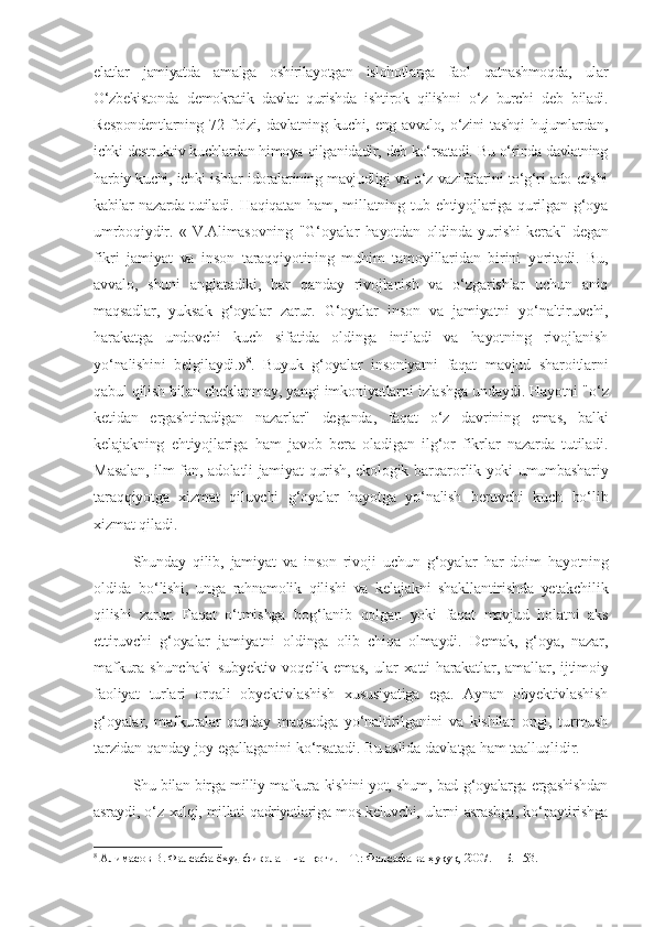 elatlar   jamiyatda   amalga   oshirilayotgan   islohotlarga   faol   qatnashmoqda,   ular
O‘zbekistonda   demokratik   davlat   qurishda   ishtirok   qilishni   o‘z   burchi   deb   biladi.
Respondentlarning   72   foizi,   davlatning   kuchi,   eng   avvalo,   o‘zini   tashqi   hujumlardan,
ichki destruktiv kuchlardan himoya qilganidadir, deb ko‘rsatadi. Bu o‘rinda davlatning
harbiy kuchi, ichki ishlar idoralarining mavjudligi va o‘z vazifalarini to‘g‘ri ado etishi
kabilar nazarda tutiladi.   Haqiqatan  ham, millatning tub  ehtiyojlariga  qurilgan  g‘oya
umrboqiydir.   «   V.Alimasovning   "G‘oyalar   hayotdan   oldinda   yurishi   kerak"   degan
fikri   jamiyat   va   inson   taraqqiyotining   muhim   tamoyillaridan   birini   yoritadi.   Bu,
avvalo,   shuni   anglatadiki,   har   qanday   rivojlanish   va   o‘zgarishlar   uchun   aniq
maqsadlar,   yuksak   g‘oyalar   zarur.   G‘oyalar   inson   va   jamiyatni   yo‘naltiruvchi,
harakatga   undovchi   kuch   sifatida   oldinga   intiladi   va   hayotning   rivojlanish
yo‘nalishini   belgilaydi.» 8
.   Buyuk   g ‘ oyalar   insoniyatni   faqat   mavjud   sharoitlarni
qabul   qilish   bilan   cheklanmay ,  yangi   imkoniyatlarni   izlashga   undaydi .  Hayotni  " o ‘ z
ketidan   ergashtiradigan   nazarlar "   deganda ,   faqat   o ‘ z   davrining   emas ,   balki
kelajakning   ehtiyojlariga   ham   javob   bera   oladigan   ilg ‘ or   fikrlar   nazarda   tutiladi .
Masalan ,   ilm - fan ,   adolatli   jamiyat   qurish ,   ekologik   barqarorlik   yoki   umumbashariy
taraqqiyotga   xizmat   qiluvchi   g ‘ oyalar   hayotga   yo ‘ nalish   beruvchi   kuch   bo ‘ lib
xizmat   qiladi .
Shunday   qilib ,   jamiyat   va   inson   rivoji   uchun   g ‘ oyalar   har   doim   hayotning
oldida   bo ‘ lishi ,   unga   rahnamolik   qilishi   va   kelajakni   shakllantirishda   yetakchilik
qilishi   zarur .   Faqat   o ‘ tmishga   bog ‘ lanib   qolgan   yoki   faqat   mavjud   holatni   aks
ettiruvchi   g ‘ oyalar   jamiyatni   oldinga   olib   chiqa   olmaydi .   Demak ,   g ‘ oya ,   nazar ,
mafkura   shunchaki   subyektiv   voqelik   emas ,   ular   xatti - harakatlar ,   amallar ,   ijtimoiy
faoliyat   turlari   orqali   obyektivlashish   xususiyatiga   ega .   Aynan   obyektivlashish
g ‘ oyalar ,   mafkuralar   qanday   maqsadga   yo ‘ naltirilganini   va   kishilar   ongi ,   turmush
tarzidan   qanday   joy   egallaganini   ko ‘ rsatadi .  Bu aslida davlatga ham taalluqlidir. 
Shu   bilan   birga   milliy   mafkura   kishini   yot ,  shum ,  bad   g ‘ oyalarga   ergashishdan
asraydi ,  o ‘ z   xalqi ,  millati   qadriyatlariga   mos   keluvchi ,  ularni   asrashga ,  ko ‘ paytirishga
8
 Алимасов В. Фалсафа ёхуд фикрлаш чанқоғи. – Т.: Фалсафа ва ҳуқуқ, 2007. – Б. 153. 