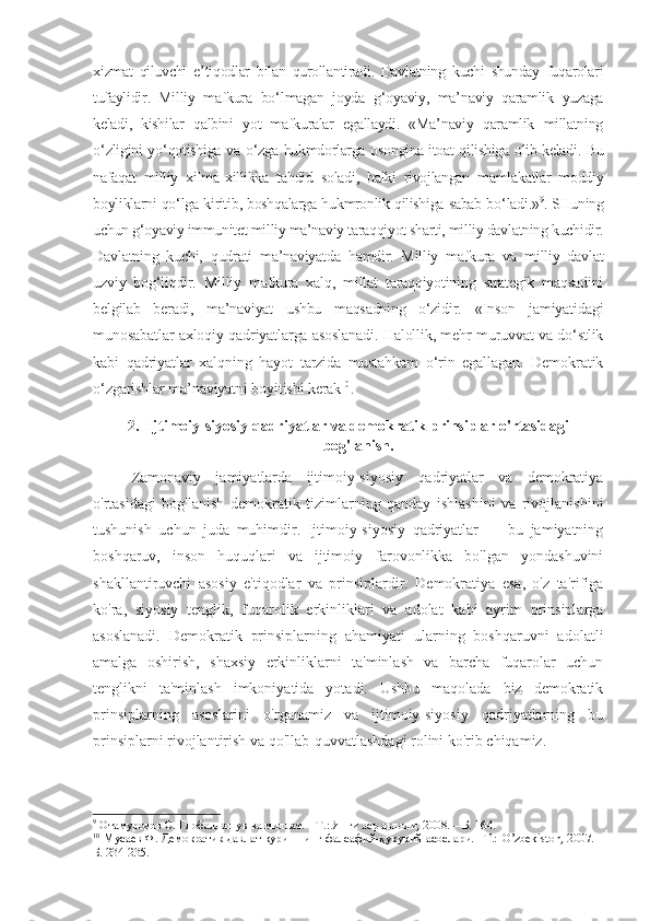 xizmat   qiluvchi   e ’ tiqodlar   bilan   qurollantiradi .   Davlatning   kuchi   shunday   fuqarolari
tufaylidir .   Milliy   mafkura   bo ‘ lmagan   joyda   g ‘ oyaviy ,   ma ’ naviy   qaramlik   yuzaga
keladi ,   kishilar   qalbini   yot   mafkuralar   egallaydi .   « Ma ’ naviy   qaramlik   millatning
o ‘ zligini   yo ‘ qotishiga   va   o ‘ zga   hukmdorlarga   osongina   itoat   qilishiga   olib   keladi .  Bu
nafaqat   milliy   xilma - xillikka   tahdid   soladi ,   balki   rivojlangan   mamlakatlar   moddiy
boyliklarni   qo ‘ lga   kiritib ,  boshqalarga   hukmronlik   qilishiga   sabab   bo ‘ ladi .» 9
. SHuning
uchun g‘oyaviy immunitet milliy ma’naviy taraqqiyot sharti, milliy davlatning kuchidir.
Davlatning   kuchi,   qudrati   ma’naviyatda   hamdir.   Milliy   mafkura   va   milliy   davlat
uzviy   bog‘liqdir.   Milliy   mafkura   xalq,   millat   taraqqiyotining   strategik   maqsadini
belgilab   beradi,   ma’naviyat   ushbu   maqsadning   o‘zidir.   «Inson   jamiyatidagi
munosabatlar axloqiy qadriyatlarga asoslanadi. Halollik, mehr-muruvvat va do‘stlik
kabi   qadriyatlar   xalqning   hayot   tarzida   mustahkam   o‘rin   egallagan.   Demokratik
o‘zgarishlar ma’naviyatni boyitishi kerak 10
.
2. Ijtimoiy-siyosiy qadriyatlar va demokratik prinsiplar o'rtasidagi
bog'lanish.
Zamonaviy   jamiyatlarda   ijtimoiy-siyosiy   qadriyatlar   va   demokratiya
o'rtasidagi   bog'lanish   demokratik   tizimlarning   qanday   ishlashini   va   rivojlanishini
tushunish   uchun   juda   muhimdir.   Ijtimoiy-siyosiy   qadriyatlar   —   bu   jamiyatning
boshqaruv,   inson   huquqlari   va   ijtimoiy   farovonlikka   bo'lgan   yondashuvini
shakllantiruvchi   asosiy   e'tiqodlar   va   prinsiplardir.   Demokratiya   esa,   o'z   ta'rifiga
ko'ra,   siyosiy   tenglik,   fuqarolik   erkinliklari   va   adolat   kabi   ayrim   prinsiplarga
asoslanadi.   Demokratik   prinsiplarning   ahamiyati   ularning   boshqaruvni   adolatli
amalga   oshirish,   shaxsiy   erkinliklarni   ta'minlash   va   barcha   fuqarolar   uchun
tenglikni   ta'minlash   imkoniyatida   yotadi.   Ushbu   maqolada   biz   demokratik
prinsiplarning   asoslarini   o'rganamiz   va   ijtimoiy-siyosiy   qadriyatlarning   bu
prinsiplarni rivojlantirish va qo'llab-quvvatlashdagi rolini ko'rib chiqamiz.
9
 Отамуродов С. Глобаллашув ва миллат. – Т.: Янги аср авлоди, 2008. – Б. 164.
10
 Мусаев Ф. Демократик давлат қуришнинг фалсафий-ҳуқуқий асослари. –Т.:   O ’ zbekiston , 2007. –
Б. 234-235. 