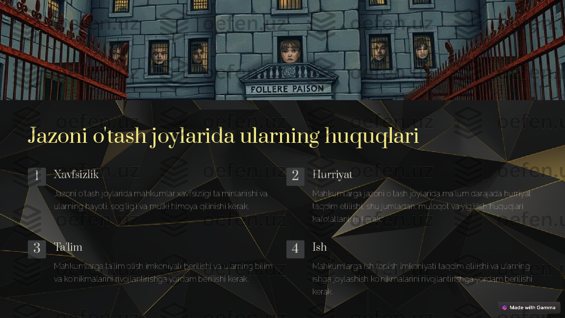 Jazoni o'tash joylarida ularning huquqlari
1 Xavfsizlik
Jazoni o'tash joylarida mahkumlar xavfsizligi ta'minlanishi va 
ularning hayoti, sog'lig'i va mulki himoya qilinishi kerak. 2 Hurriyat
Mahkumlarga jazoni o'tash joylarida ma'lum darajada hurriyat 
taqdim etilishi, shu jumladan, muloqot va yig'ilish huquqlari 
kafolatlanishi kerak.
3 Ta'lim
Mahkumlarga ta'lim olish imkoniyati berilishi va ularning bilim 
va ko'nikmalarini rivojlantirishga yordam berilishi kerak. 4 Ish
Mahkumlarga ish topish imkoniyati taqdim etilishi va ularning 
ishga joylashish ko'nikmalarini rivojlantirishga yordam berilishi 
kerak. 