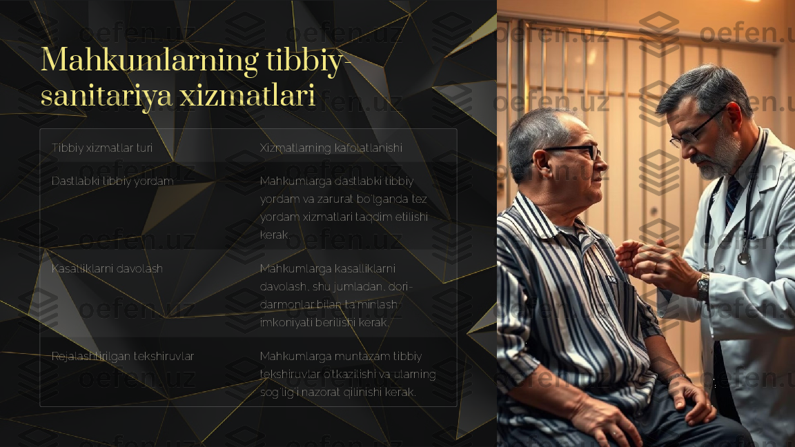 Mahkumlarning tibbiy-
sanitariya xizmatlari
Tibbiy xizmatlar turi Xizmatlarning kafolatlanishi
Dastlabki tibbiy yordam Mahkumlarga dastlabki tibbiy 
yordam va zarurat bo'lganda tez 
yordam xizmatlari taqdim etilishi 
kerak.
Kasalliklarni davolash Mahkumlarga kasalliklarni 
davolash, shu jumladan, dori-
darmonlar bilan ta'minlash 
imkoniyati berilishi kerak.
Rejalashtirilgan tekshiruvlar Mahkumlarga muntazam tibbiy 
tekshiruvlar o'tkazilishi va ularning 
sog'lig'i nazorat qilinishi kerak.      