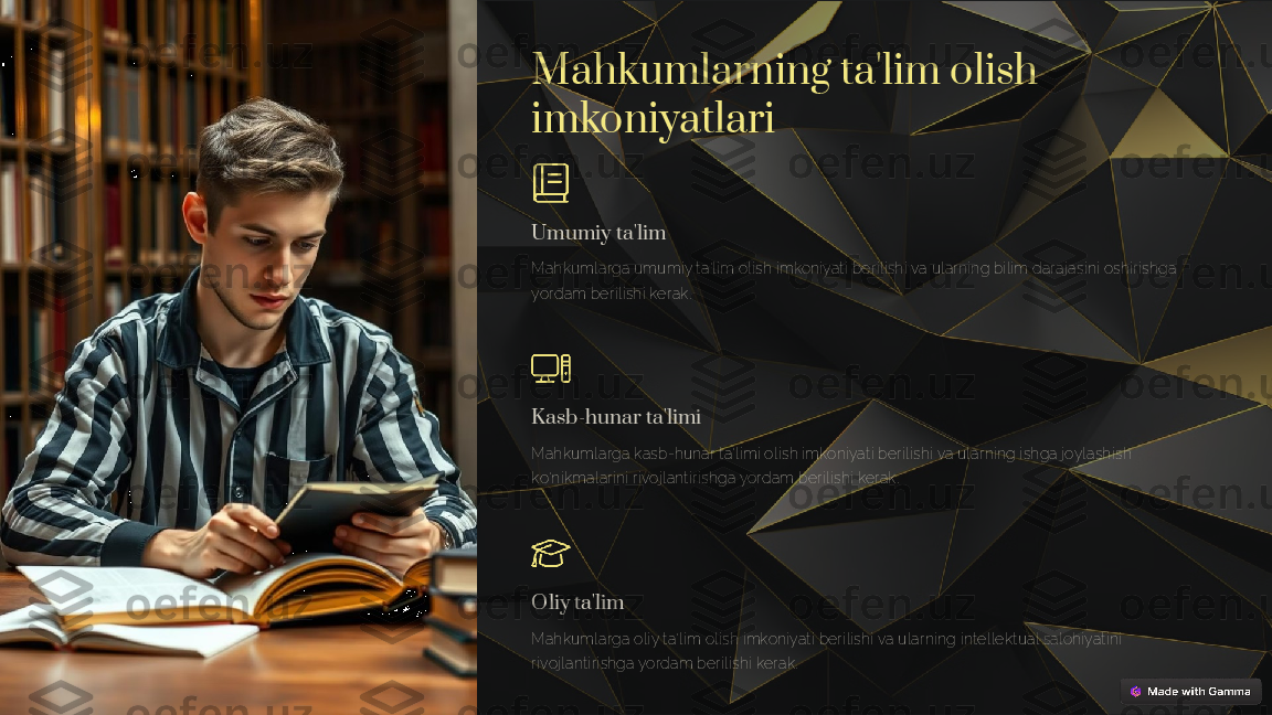 Mahkumlarning ta'lim olish 
imkoniyatlari
Umumiy ta'lim
Mahkumlarga umumiy ta'lim olish imkoniyati berilishi va ularning bilim darajasini oshirishga 
yordam berilishi kerak.
Kasb-hunar ta'limi
Mahkumlarga kasb-hunar ta'limi olish imkoniyati berilishi va ularning ishga joylashish 
ko'nikmalarini rivojlantirishga yordam berilishi kerak.
Oliy ta'lim
Mahkumlarga oliy ta'lim olish imkoniyati berilishi va ularning intellektual salohiyatini 
rivojlantirishga yordam berilishi kerak. 