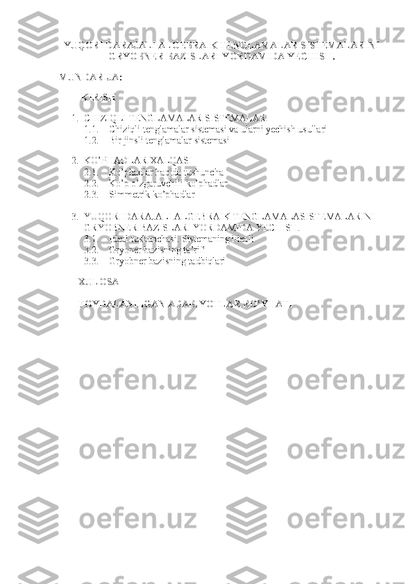  
YUQORI DARAJALI ALGEBRAIK TENGLAMALAR SISTEMALARINI
GRYOBNER BAZISLARI YORDAMIDA YECHISH.
             
MUNDARIJA :
           
         KIRISH
 
1. CHIZIQLI TENGLAMALAR SISTEMALARI 
1.1. Chiziqli tenglamalar sistemasi va ularni yechish usullari 
1.2. Bir jinsli tenglamalar sistemasi
        
2. KO’PHADLAR XALQASI
2.1. Ko’phadlar haqida tushuncha
2.2. Ko’p o’zgaruvchili ko’phadlar
2.3. Simmetrik ko’phadlar
3. YUQORI DARAJALI ALGEBRAIK TENGLAMALASISTEMALARINI 
GRYOBNER BAZISLARI YORDAMIDA YECHISH.
3.1. Ideal tushunchasi. Sistemaning ideali
3.2. Gryoner bazisning ta’rifi
3.3. Gryobner bazisning tadbiqlari
         
        XULOSA
        FOYDALANILGAN ADABIYOTLAR RO’YHATI 
                