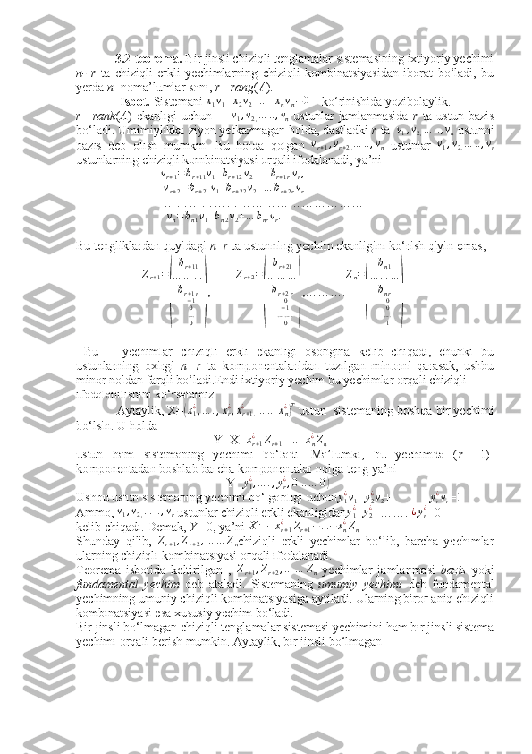  
            3.2-teorema.  Bir jinsli chiziqli tenglamalar sistemasining ixtiyoriy yechimi
n-   r   ta   chiziqli   erkli   yechimlarning   chiziqli   kombinatsiyasidan   iborat   bo‘ladi,   bu
yerda  n  -noma’lumlar soni,  r  = rang ( A ).
              Isbot.  Sistemani x1v1+x2v2+...+xnvn=0     ko‘rinishida yozibolaylik.
r   = rank ( A )   ekanligi   uchun        	
v1,v2,…	..,vn   ustunlar   jamlanmasida   r   ta   ustun   bazis
bo‘ladi. Umimiylikka ziyon yetkazmagan holda, dastladki  r  ta  	
v1,v2,…	..,vn  ustunni
bazis   deb   olish   mumkin.   Bu   holda   qolgan  	
vr+1,vr+2,…	..,vn   ustunlar  	v1,v2,…	..,vr
ustunlarning chiziqli kombinatsiyasi orqali ifodalanadi, ya’ni
                           	
vr+1=br+11v1 +	br+12v2+…	br+1rvr,
                            	
vr+2=br+21v1 +	br+22v2+…	br+2rvr
                            …………………………………………
                             	
vn=bn1v1 +	bn2v2+…	bnrvr.
Bu tengliklardan quyidagi  n  - r  ta ustunning yechim ekanligini ko‘rish qiyin emas,
                      Z
r + 1 =	
( b
r + 11
… … …
b
r + 1 r
− 1
0
… .
0	) ,         Z
r + 2 =	( b
r + 21
… … …
b
r + 2 r
0
− 1
… … ..
0	) ,………. Z
n =	( b
n 1
… … …
b
nr
0
0
… .
1	)
  Bu       yechimlar   chiziqli   erkli   ekanligi   osongina   kelib   chiqadi,   chunki   bu
ustunlarning   oxirgi   n   - r   ta   komponentalaridan   tuzilgan   minorni   qarasak,   ushbu
minor noldan farqli bo‘ladi.Endi ixtiyoriy yechim bu yechimlar orqali chiziqli
ifodalanilishini ko‘rsatamiz. 
            Aytaylik, X=	
(x1¿,…	.,xr¿,xr+1,	¿	…	…	xn¿)T  ustun    sistemaning boshqa bir yechimi
bo‘lsin. U holda
                                            Y=X+ x
r + 1¿
Z
r + 1 + ... + x
n¿
Z
n
ustun   ham   sistemaning   yechimi   bo‘ladi.   Ma’lumki,   bu   yechimda   ( r   +1)-
komponentadan boshlab barcha komponentalar nolga teng ya’ni
                                                Y= y
1¿
, … . , y
r¿
, 0 … … 0	
)
Ushbu ustun sistemaning yechimi bo‘lganligi uchun y
1¿
v
1 + y
2¿
v
2 +…….. + y
r¿
v
r =0
Ammo, 	
v1,v2,…	..,vr   ustunlar chiziqli erkli ekanligidan	y1¿ = y
2¿
=…….. ¿ y
r¿
=0
kelib chiqadi. Demak,  Y  =0, ya’ni  X = − x
r + 1¿
Z
r + 1 − ... − x
n¿
Z
n
Shunday   qilib,  	
Zr+1,Zr+2,…	…	Zn chiziqli   erkli   yechimlar   bo‘lib,   barcha   yechimlar
ularning chiziqli kombinatsiyasi orqali ifodalanadi.
Teorema   isbotida   keltirilgan   ,  
Zr+1,Zr+2,…	…	Zn   yechimlar   jamlanmasi   bazis   yoki
fundamental   yechim   deb   ataladi.   Sistemaning   umumiy   yechimi   deb   fundamental
yechimning umuniy chiziqli kombinatsiyasiga aytiladi. Ularning biror aniq chiziqli
kombinatsiyasi esa xususiy yechim bo‘ladi.
Bir jinsli bo‘lmagan chiziqli tenglamalar sistemasi yechimini ham bir jinsli sistema
yechimi orqali berish mumkin. Aytaylik, bir jinsli bo‘lmagan 