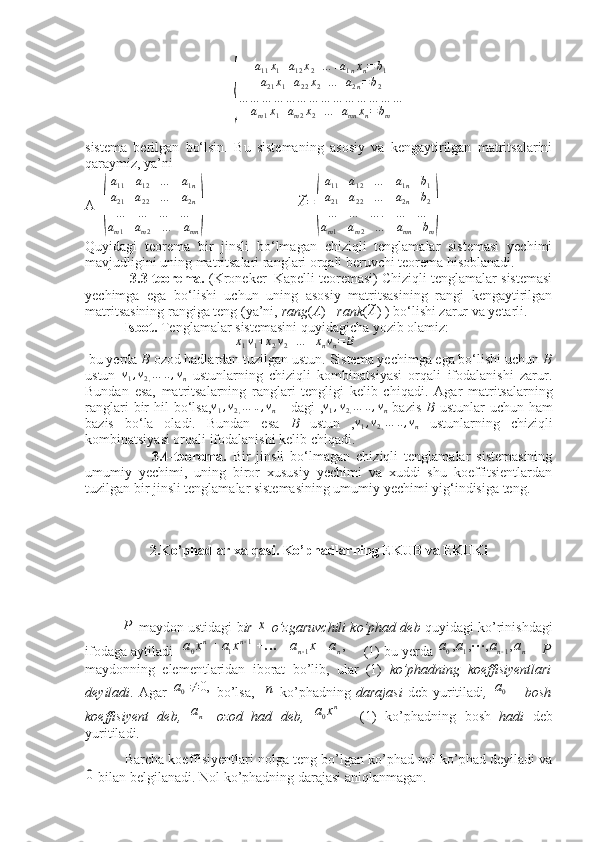  {
a
11 x
1 + a
12 x
2 + ... + a
1 n x
n = b
1
a
21 x
1 + a
22 x
2 + ... + a
2 n = b
2
… … … … … … … … … … … … … …
a
m 1 x
1 + a
m 2 x
2 + ... + a
mn x
n = b
m
sistema   berilgan   bo‘lsin.   Bu   sistemaning   asosiy   va   kengaytirilgan   matritsalarini
qaraymiz, ya’ni
A=	
( a
11 a
12 … a
1 n
a
21 a
22 … a
2 n
… … … …
a
m 1 a
m 2 … a
mn	)        	
~A=
(
a11	a12	…	a1n	b1	
a21	a22	…	a2n	b2	
…	…	…	.	…	…	
am1	am2	…	amn	bm
)
Quyidagi   teorema   bir   jinsli   bo‘lmagan   chiziqli   tenglamalar   sistemasi   yechimi
mavjudligini uning matritsalari ranglari orqali beruvchi teorema hisoblanadi.
            3.3-teorema.  (Kroneker–Kapelli teoremasi) Chiziqli tenglamalar sistemasi
yechimga   ega   bo‘lishi   uchun   uning   asosiy   matritsasining   rangi   kengaytirilgan
matritsasining rangiga teng (ya’ni,  rang ( A ) = rank (	
~A ) ) bo‘lishi zarur va yetarli.
           Isbot.  Tenglamalar sistemasini quyidagicha yozib olamiz:
                                           	
x1v1+x2v2+…	+xnvn=	B
 bu yerda  B  ozod hadlardan tuzilgan ustun.   Sistema yechimga ega bo‘lishi uchun  B
ustun  	
v1,v2,…	..,vn   ustunlarning   chiziqli   kombinatsiyasi   orqali   ifodalanishi   zarur.
Bundan   esa,   matritsalarning   ranglari   tengligi   kelib   chiqadi.   Agar   matritsalarning
ranglari   bir   hil   bo‘lsa,	
v1,v2,…	..,vn      dagi   ,	v1,v2,…	..,vn   bazis   B   ustunlar  uchun  ham
bazis   bo‘la   oladi.   Bundan   esa   B   ustun   ,	
v1,v2,…	..,vn   ustunlarning   chiziqli
kombinatsiyasi orqali   ifodalanishi kelib chiqadi. 
                      3.4-teorema.   Bir   jinsli   bo‘lmagan   chiziqli   tenglamalar   sistemasining
umumiy   yechimi,   uning   biror   xususiy   yechimi   va   xuddi   shu   koeffitsientlardan
tuzilgan bir jinsli tenglamalar sistemasining umumiy yechimi yig‘indisiga teng.
             
2. Ko’phadlar xalqasi. Ko’phadlarning EKUB va EKUKi	
P
 maydon ustidagi b ir 	х  o’zgaruvchili ko’phad deb  quyidagi ko’rinishdagi
ifodaga aytiladi   	
,	1	1	1	0	n	n	n	n	a	x	a	x	a	x	a							      (1) bu yerda 			n	n	a	a	a	a	,	,	,	,	1	1	0		P
maydonning   elementlaridan   iborat   bo’lib,   ular   (1)   ko’phadning   koeffisiyentlari
deyiladi .  Agar  	
,0	0	a   bo’lsa,    	n   ko’phadning   darajasi   deb  yuritiladi ,  	0a   bosh
koeffisiyent   deb,  	
na ozod   had   deb,  	nx	a0   (1)   ko’phadning   bosh   hadi   deb
yuritiladi.
 Barcha koeffisiyentlari nolga teng bo’lgan ko’phad nol ko’phad deyiladi va	
0
 bilan belgilanadi. Nol ko’phadning darajasi aniqlanmagan.  