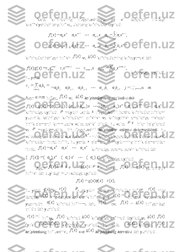  
Ikkita   ko’phadning   o’zgaruvchining   bir   xil   darajalari   oldidagi
koeffisiyentlari teng bo’lsa, ular teng ko’phadlar deyiladi. 
                     .	)	(	
,	)	(	
0	1	1	1	0	
0	1	1	1	0	


	
			
	
			
						
						
m
k	
km	k	m	m	m	m	
n
i	
in	i	n	n	n	n	
x	b	b	x	a	x	b	x	b	x	g	
x	a	a	x	a	x	a	x	a	x	f	


ko’phadlar berilgan bo’lsin.	
)	(x	f  va 	)	(x	g  ko’phadlarning ko’paytmasi deb  	
,	)	(	)	(	
0	1	1	1	0	

	
											
mn
j	
j	mn	j	mn	mn	mn	mn	x	c	c	x	c	x	c	x	c	x	g	x	f	
  ko’phadga   aytiladi,
bu yerda 	
	
		
jki	ki	j	ba	с
 	.	,	,1,0	, 1122110	m	n	j	b	a	b	a	b	a	b	a	b	a ojjjjj								 		
Agar 	
m	n  bo’lsa, 	)	(x	f  va  	)	(x	g   ko’phadlarning yig’indisi deb  	
.	)	(	)	(	)	(	)	(	)	(	0	1	1	1	1	n	m	mn	m	m	mn	m	n	m	n	x	a	x	a	x	b	a	x	b	a	b	a	x	g	x	f																		
ko’phadga aytiladi.  	
P   maydon ustida  	х   o’zgaruvchili barcha ko’phadlar to’plami
yuqorida   keltirilgan   ko’phadlarni   qo’shish   va   ko’paytirish   amallariga   nisbatan
birlik elementli kommutativ xalqa tashkil  qiladi. Bu xalqa  	
]	[x	P   bilan belgilanadi
va  	
P   maydon   ustida     bir   o’zgaruvchili   ko’phadlar   xalqasi   deb   yuritiladi .   Bu
xalqaning nol elementi vazifasini 	
,0	Ox  nol ko’phad bajaradi, birlik element esa  0	ex
ko’phaddan   iborat   bo’lib,   bu   yerda  	
e   element  	P   maydonning   birlik   elementidan
iborat. 	
					n	nx	a	x	a	x	a	x	f		1	1	0	0	)	( ko’phadga qarama-qarshi ko’phad deb 	
.	)	(	)	(	)	(	))	(	(	1	1	0	0	n	n	x	a	x	a	x	a	x	f									
 ko’phadga aytiladi.
Agari  	
],	[	)	(	x	P	x	f	     ],[)(0 xPxg 
    bo’lsa,  	)	(x	f   ni  	)	(x	g   ga   qoldiqli
bo’lish deb quyidagi munosabatga aytiladi: 	
),	(	)	(	)	(	)	(	x	r	x	q	x	g	x	f		
bu   yerda  	
)	(x	q   va  	)	(x	r    	,P   maydon   ustidagi   ko’phadlar   bo’lib,     )( xr
  ning
darajasi 	
)	(x	g  ning darajasidan kichik bo’ladi yoki   	0	)	(		x	r  bo’ladi .  Bu tasvirlash
yagonadir.   	
)	(x	q   ko’phad   bo’linma   deb,   	)	(x	r   esa    	)	(x	f   ni  	)	(x	g   bo’lgandagi
qoldiq deb yuritiladi. 
 	
0	)	(		x	r  bo’lsa,   	)	(x	f  ko’phad  	)	(x	g  ko’phadga bo’linadi deyiladi va 	)	(x	g |	)	(x	f
(yoki  	
)	(	)	(	x	g	x	f	 )   ko’rinishda   yoziladi,   bu   holda    	)	(x	g   ko’phad  	)	(x	f
ko’phadning  bo’luvchisi, 	
)	(x	f  esa 	)	(x	g  ko’phadning karralisi  deb yuritiladi. 