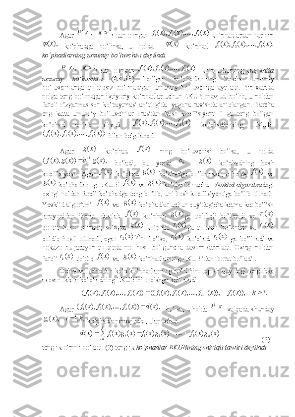  
Agar  ,1],[ kxP
 dan olingan )	(	,	),	(	),	(	2	1	x	f	x	f	x	f	k	  ko’phadlardan har biri
),( x	

  ko’phadga   bo’linsa,   u   holda    	)	(x	   ko’phad  	).	(	,	),	(	),	(	2	1	x	f	x	f	x	f	k	
ko’phadlarning umumiy bo’luvchisi deyiladi.
,1],[ kxP
  dan   olingan  	
)	(	,	),	(	),	(	2	1	x	f	x	f	x	f	k	     ko’phadlarning   eng   katta
umumiy   bo’luvchisi   (EKUB)   berilgan   ko’phadlarning   barcha   umumiy
bo’luvchilariga   qoldiqsiz   bo’linadigan   umumiy   bo’luvchiga   aytiladi.   Bir   vaqtda
nolga teng bo’lmagan ixtiyoriy ko’phadlar uchun EKUB mavjud bo’lib, u noldan
farqli o’zgarmas son ko’paytmasi aniqligida   yagona ravishda aniqlangan.   Barcha
eng   katta   umumiy   bo’luvchilar   orasidan   bosh   koeffisiyenti   1   ga   teng   bo’lgan
ko’phad   tanlab   olinadi.  	
)	(	,	),	(	),	(	2	1	x	f	x	f	x	f	k	   ko’phadlarning   EKUBi	
)).	(	,	),	(	),	(	(	2	1	x	f	x	f	x	f	k	
 bilan belgilanadi
Agar  	
)	(x	g   ko’phad  	)	(x	f   ning   bo’luvchisi   bo’lsa,   u   holda	
),	(	))	(	),	(	(	10	x	g	b	x	g	x	f		
  bo’ladi,   bu   yerda  	0b  	)	(x	g   ko’phadning   bosh
koeffisiyenti.   Agar  	
)	(x	f   ko’phad  	)	(x	g   ko’phadga   bo’linmasa,   u   holda  	)	(x	f   va	
)	(x	g
 ko’phadlarnig EKUBi 	)	(x	f  va 	)	(x	g  ko’phadlar uchun  Yevklid algoritmi dagi
oxirgi noldan farqli ko’phadga teng bo’lib, uni bosh koeffisiyentiga bo’lib olinadi.
Yevklid algoritmi  	
)	(x	f  va  	)	(x	g  ko’phadlar uchun quyidagicha ketma-ket bo’lish
jarayonidan   iborat:   dastlab  	
)	(x	f   ko’phad  	)	(x	g ga   qoldiqli   bo’linadi   va  	)	(1	x	r
qoldiq   hosil   qilinadi;   so’ngra  	
)	(x	g   ko’phad  	)	(1	x	r ga   qoldiqli   bo’linadi   va  	)	(2	x	r
qoldiq   hosil   qilinadi;   agar  	
,0	)	(2		x	r   bo’lsa,  	)	(1	x	r   ko’phad  	)	(2	x	r   ga   bo’linadi   va
hokazo   bu  jarayon  qoldiqda   nol   hosil   bo’lguncha   davom   ettiriladi.   Oxirgi   noldan
farqli 	
)	(x	rk  qoldiq 	)	(x	f  va  	)	(x	g  ko’phadlarning EKUBidan iborat bo’ladi .
Uchta va uchtadan ko’p ko’phadlarning EKUBini topish quyidagi tenglikka
asosan ikkita ko’phadning EKUBini topishga keltiriladi: 
            	
.3	)),	(	)),	(	,	),	(	),	(	((	))	(	,	),	(	),	(	(	1	2	1	2	1				k	x	f	x	f	x	f	x	f	x	f	x	f	x	f	k	k	k		
Agar  	
),	(	))	(	,	),	(	),	(	(	2	1	x	d	x	f	x	f	x	f	k		    bo’lsa, u holda  	]	[x	P   xalqada shunday
,,1),( kixg
i 
 ko’phadlar mavjudki, ular uchun
           	
).	(	)	(	)	(	)	(	)	(	)	(	)	(	1	1	1	
x	g	x	f	x	g	x	f	x	g	x	f	x	d	k	k	
k
i	i	i						
                        (2)
tenglik o’rinli bo’ladi. (2) tenglik  ko’phadlar EKUBining chiziqli tasviri deyiladi.  