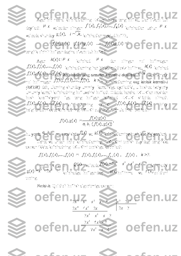  
Agar   bir   necha   ko’phadlarning   EKUBi   birga   teng   bo’lsa,   ular   o’zaro   tub
deyiladi.  ]	[x	P   xalqadan  olingan  	)	(	,	),	(	),	( 21	x	f	x	f	x	f k	
  ko’phadlar     uchun  	]	[x	P
xalqada shunday  ,,1),( kixg
i 
 ko’phadlar mavjud bo’lib, 
                        	
.1	)	(	)	(	)	(	)	(	)	(	)	(	2	2	1	1					x	g	x	f	x	g	x	f	x	g	x	f	k	k	
tenglik o’rinli bo’lgandagina o’zaro tub bo’ladi.
Agar   ][)( xPxh 
  ko’phad  	
]	[x	P   dan   olingan   nol   bo’lmagan	
)	(	,	),	(	),	(	2	1	x	f	x	f	x	f	k	
   ko’phadlarning har biriga qoldiqsiz bo’linsa,  	)	(x	h   ko’phad	
)	(	,	),	(	),	(	2	1	x	f	x	f	x	f	k	
  ko’phadlarning umumiy karralisi deyiladi. 	]	[x	P  dan olingan
nol   bo’lmagan  	
,1	),	(	,	),	(	),	(	2	1		k	x	f	x	f	x	f	k	   ko’phadlarning   eng   kichik   karralisi
(EKUK)   deb,   ularning   shunday   ummiy     karralisiga   aytiladiki,   u   boshqa   ixtiyoriy
umumiy karrali ko’phadning bo’luvchisi bo’ladi. Odatda barcha EKUKlar orasidan
bosh   koeffisiyenti   1ga   teng   bo’lgan   ko’phad   EKUK   sifatida   olinadi.	
)	(	,	),	(	),	(	2	1	x	f	x	f	x	f	k	
  ko’phadlarning   EKUKi  	)].	(	,	),	(	),	(	[	2	1	x	f	x	f	x	f	k	   bilan
belgilanadi. Ikkita ko’phadning EKUKi quyidagi formula bilan topiladi:     
                               ,
))(),(( )()(
)](),([
00 xgxfba xgxf
xgxf 
bu  yerda   	
0	0, ba
 mos ravishda	)	(x	f  va 	)	(x	g  ko’phadlarning bosh koeffisiyentlari.
Uchta   va   undan   ortiq   ko’phadlarning     EKUKini   topish   quyidagi   tenglik ka
asos an   ikkita ko’phadning EKUKini topishga keltiriladi:	
.3	)],	(	)],	(	,	),	(	),	(	[[	)]	(	,	),	(	),	(	[	1	2	1	2	1				k	x	f	x	f	x	f	x	f	x	f	x	f	x	f	k	k	k		
1 -m   i   s   o   l .    	
)	(x	Q   xalqada	3	2	)	(	2	3	4						x	x	x	x	x	f   ko’phadni	
.1	2	)	(	2	3				x	x	x	g
  ko’phadga   bo’lgandagi    	)	(x	q bo’linma     va  	)	(x	r qoldiqni
toping. 
Yechish.   Qoldiqli bo’lish algoritmiga asosan : 
                                 	
6	7	
3	6	3	
3	3	
3	2	
1	2	
2	4	2	
3	2 2 23 23 23
34 234	
		
			
				
	
		
		
				
x	x	
x	x	
x	x	x	
x	
x	x	
x	x	x	
x	x	x	x 