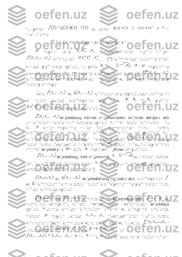  
bu   yerdan  )	(	)	(	)	(	)	(	x	r	x	q	x	g	x	f		   ga   asosan  	.6	7	)	(	;3	2	)	( 2						x	x	x	r	x	x	q
ni
hosil qilamiz.  
.                            2.2Bir necha o’zgaruvchili ko’phadlar	
P
  maydon   ustida  	nx	x	x	,...,	,	2	1     o’zgaruvchilardan   bog’liq   bo’lgan
),...,,(	
2	1	n xxxf
  ko’phad   deb    	nk
n	
k	k	x	x	x	a	...2	1	2	1 ,         (*)   ko’rinishdagi   hadlarning   chekli
sondagi   yig’indisiga   aytiladi,   bu   yerda   0
ik
   	
		a	n	i	),	,1	(	P   maydonning
elementidan iborat bo’lib, (*)   hadning koeffisiyenti deb yuritiladi .    ),...,,(	
2	1	n xxxf
ko’phadda   o’xshash   hadlar   keltirilgan   hisoblanadi   va   koeffisiyenti   nolga   teng
hadlar yozilmaydi. 
Ikkita  	
)	,...,	(	1	nx	x	f   va  	)	,...,	(	1	nx	x	g   ko’phadlar teng deyiladi, agar ularning bir
xil   hadlari   oldidagi   koeffisiyentlar   teng   bo’lsa.  	
n kkk  ...	2	1
  yi g’ indi	
.	...2	1	2	1	nk
n	
k	k	x	x	x	a
 hadning darajasi hisoblanadi.
),...,,(	
2	1	n xxxf
ko’phadning   barcha   o’zgaruvchilari   bo’yicha   darajasi   deb
uning hadlarining eng bqori darajasiga aytiladi.   Nolinchi darajali ko’phadlar   – bu
eto  	
P   sonlar   maydoning   noldan   farqli   elementlaridan   iborat .     Barcha
koeffisiyentlari   nolga   teng   bo’lgan   ko’phad   nol   ko’phad   deb   yuritiladi.   Nol
ko’p hadning   darajasi   aniqlanmagan   hisoblanadi .   Agar  	
)	,...,	(	1	nx	x	f ko’phadning
hadlari barcha o’zgaruvchilar bo’yicha bir xil  	
,	m   darajali bo’lsa, bunday   ko’phad
bir jinsli  ko’phad   yoki 	
	m darjali 	п  o’zgaruvchili  forma   deb yuritiladi.
 	
)	,...,	(	1	nx	x	f ko’phadning   bita   o’zgaruvchi  	)	,1	(	n	i	x i	
ga   nisbatan   darajasi
deb,   bu   ko’phadning   hadlariga   kirgan  	
ix   ning   eng   yuqori   darajasiga   aytiladi   (bu
daraja nolga teng bo’lishi ham mumkin). 
)(	
,...,
n	x	xf
1
  va  	)	,...,	(	1	nx	x	g   ko’phadlarning  yig’indisi  deb,   koeffisiyentlari  	f
va 	
;g  ko’phadlarning mos darajali hadlari koeffisiyentlarining yig’indisidan iborat
bo’lgan ko’phadga aytiladi.. 
)(	
,...,
n	x	xf
1
  va  	)	(	,...,	nx	x	g	1 ko’phadalarning   ko’paytmasi   deb ,  	f   ni  	g   ga
hadma-had   kshpaytirib,   so’ngra   o’xshash   hadlari   ixchamlangan   ko’phadga
aytiladi.   Yuqorida   kiritilgan   ko’phadlarni   qo’shish   va   ko’paytirish   amallariga
nisbatan  	
P   maydon   ustidagi  	nx	x	x	,...,	,	2	1   o’zgaruvchilardan   bog’liq   barcha
ko’phadlar   to’plami   kommutativ   xalqa   tashkil   etadi   va   bu   xalqa    	
].	,...,	,	[	nx	x	x	P	2	1
orqali belgilanadi.	
nk
n	
k	k	x	x	x	a	...2	1	2	1		 va			nl
n	
l	l	x	x	x	b	...2	1	2	1	 la r	
.0	,0	],	[	)	(	,...,	,	,...,
211				b	a	P	f nn	x	x	x	x	x
ko’phadning ikkita har  xil  hadlari  bo’lsin. 