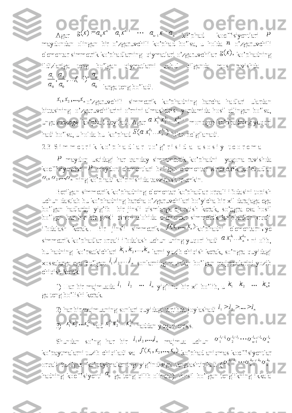  
Agar  								n	n	n	n	a	x	a	x	a	x	a	x	g	1	1	1	0	)	(	 ko’phad     koeffisiyentlari  	P
maydondan   olingan   bir   o’zgaruvchili   ko’phad   bo’lsa ,   u   holda  	
п   o’zgaruvchili
elementar simmetrik ko’phadlarning   qiymatlari o’zgaruvchilar 
),	(x	g  ko’phadning
ildizlariga   teng   bo’lgan   qiymatlarni   qabul   qilganda   mos   ravishda  	
.	)1	(	,...,	,
002
01	
a
a	
a
a	
a
a nn		
 larga teng bo’ladi.	
nx	x	x	,...,	,	2	1
o’zgaruvchili   simmetrik   ko’phadning   barcha   hadlari   ulardan
bittasining   o’zgaruvchilarini o’rnini almashtirish yordamida hosil qilingan bo’lsa,
unga  monoge   ko’phad deyiladi. Agar 	
nk
n	k	k	x	x	x	a	...2	1	2	1  monogen ko’phadning yuqori
hadi bo’lsa, u holda bu  ko’phad 	
).	...	(	11	nk
n	k	x	x	a	S bilan belgilanadi. 
2.3    S i m m e t r   i k   k o’ p h a d l a r   t o’ g’ r i s i d  a   a s o s i y   t e o r e m a 	
P
  maydon   ustidagi   har   qanday   simmmetrik   ko’phadni     yagona   ravishda
koeffisiyentlari  	
P   maydon   elementlari   bo’lgan   elementar   simmetrik   ko’phadlar
n	
		,...,,
21
  ning ko’phadi ko’rinishida tasvirlash mumkin. 
Berilgan simmetrik ko’phadning elementar   ko’phadlar orqali ifodasini topish
uchun dastlab bu  ko’phadning   barcha o’zgaruvchilari bo’yicha bir xil darajaga ega
bo’lgan   hadlarini   yig’ib     bir   jinsli   qismlarga   ajaratish   kerak ,   so’ngra   esa   hosil
bo’lgan   har   bir   bir   jinsli   qimni   alohida   elementar   simmetrik   ko’phadlar   orqali
ifodalash   kerak. .   Bir   jinsli   simmetrik   )(	
,...,
n	x	xf
1
ko’phadni   elementarn ы ye
simmetrik ko’phadlar orqali ifodalash uchun uning yuqori hadi  	
,	...11	nk
n	k	x	x	a   ni olib,
bu hadning    ko’rsatkichlari 	
nk	k	k	,...,	,	2	1  larni yozib chiqish kerak, so’ngra quyidagi
xossalarga  ega  bo’lgan  	
nl	l	l	,...,	,2	1   sonlarning  mumkin bo’lgan majmualarini  yozib
chiqish kerak: 
1)   Har bir majmuada  	
n lll  ...	2	1
  yig’indi bir xil bo’lib, u  	;	... n	k	k	k			21
ga teng bo’lishi kerak. 
2)  har bir majmuaning sonlari quyidagi tartibda joylashadi  	
n lll  ...	2	1
3)  	
nln	l	l	x	x	x	...2	1	2	1   had  	.	...2	1	2	1	nkn	k	k	x	x	x haddan yuqori emas.   
Shundan   so’ng   har   bir  	
nl	l	l	,...,	,2	1   majmua   uchun  	n	n	n	ln	l	ln	ll	ll								1	32	21	1	2	1	
ko’paytmalarni tuzib chiqiladi   va    	
)	( ,...,,	n xxx	f	2	1
  ko’phad aniqmas koeffisiyentlar
orqali   tuzilgan   ko’paytmalarning   yig’indisiga   tenglashtiriladi   (	
n	n	n	k
n	
k	k
n	kk				
		1	2	1	1	1	
hadning   koeffisiyenti  	
0a   ga   teng   qilib   olinadi ).   Hosil   bo’lgan   tenglikning   ikkala 