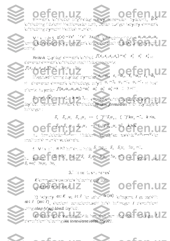  
Simmetrik   ko’phadlar   to’g’risidagi   asosiy   teoremadan   foydalanib,  )	(x	g
ko’phadning   ildizlarini   hisoblamasdan   turib,   ulardan   tuzilgan   ixtiyoriy   simmetrik
ko’phadning qiymatini hisoblash mumkin.
M   i   s     o   l     5.  	
.2	7	14	7	)	(	3	4					x	x	x	x	g   ko’phadning   ildizlari   4321					,	,	,
larning kublari yig’inidisini  simmetrik ko’phadlar orqali ifodalab, uning qiymatini
toping.
Yechish.  Quyidagi simmetrik ko’phad   	
34	33	32	31	4	3	2	1	)	,	,	,	(	x	x	x	x	x	x	x	x	f				  n i 
elementar simmetrik ko’phadlar orqali ifodasini topamiz: 	
.	3	3	)	,	,	,	(	3	2	1	31	4	3	2	1								x	x	x	x	f
O’zgaruvchilarning quyidagi qiymatlari  44332211	
								x	x	x	x	,	,	,
 -
ni     elnementar   simmetrik   ko’phadlarga   qo’yib  	
.	,	,	1	0	2 321						
  ni   hosil
qilamiz.  Bu yerdan  	
11	3	0	8	34	33	32	31	4	3	2	1																	)	,	,	,	(f . ■	
,...2,1	,	2	1						k	x	x	x	S	kn	k	k	k	
.   simmetrik   ko’phadlar   darajali yig’indilar
deyiladi.   Elementar   simmetrik   ko’phadlar   Nyuton   formulalari   bilan   quyidagicha
bohlangan   : 
                      	
,	,0	)1	(	)1	(	1	1	1	2	2	1	1	n	k	k	S	S	S	S	k	k	k	k	k	k	k																		
                       	
.	,0	)1	(	2	2	1	1	n	k	S	S	S	S	n	nk	n	k	k	k														
Bu   formulalardan	
,...	,	2	1	S	S   ifodalarni   ketmag’ket   ravishda n				,...,	,21
lar
orqali topish mumkin va aksincha.  
6 -  M i s  o l .  	
3		n  bo’lsin . U holda 	,0	2	;	2	1	1	2	1	1								S	S	S
bu   yerdan    	
,0	3	;	2	3	2	1	1	2	3	2	21	2												S	S	S	S   bu   yerdan   esa
3	2	1	31	3	3	3								S
. ■
                                       3.1  Ideal tushunchasi
K  kommutativ assotsiativ  halqaning quyidagi: 
a) 	
I	b	a	I	b	a					,
b)   ixtiyoriy   Ka 
  va  	
I	i   lar   uchun  	)	(ia	ai   ko’paytma   I   ga   tegishli:	
)	(	I	ia	I	ai		
,   shartlarni   qanoatlantiruvchi   bo’sh   bo’lmagan   I   qismto’plami
uning  chap (o’ng) ideali  deyiladi.  
K   halqaning   bir   vaqtning   o’zida   ham   chap   ham   o’ng   ideali   bo’ladigan  	
I
qismto’plami halqaning  ikki tomonlama ideali  deyiladi.  
