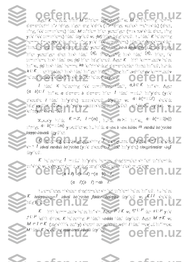  
Agar   K   halqada   biror   M   to’plam   berilgan   bo’lsa   M   to’plamning   hamma
elementlarini   o’z   ichiga   olgan   eng   kichik   (o’z   ichiga   saqlash   ma’nosida)   (chap,
o’ng, ikki tomonlama) ideal   M   to’plam bilan yaratilgan (mos ravishda chap, o’ng
yoki ikki tomonlama) ideal deyiladi va  (M)  bilan belgilanadi. Bu ideal  K  halqaning
hamma   (mos   ravishda   chap,   o’ng   yoki   ikki   tomonlama)   ideallari   kesishmasidan
iborat bo’ladi. Bitta  a  element bilan yaratilgan ideal  bosh ideal  deyiladi.  a  element
bilan   yaratilgan   chap   bosh   ideal  l	a)	(   bilan,   o’ng   bosh   ideal   r	а)	(
  bilan,   iki
tomonlama bosh ideal esa   (a)   bilan belgilanadi. Agar   K   – birli kommutativ halqa
bo’lsa,  (a)  bosh ideal hamma 	
ka  ko’rinishdagi elementlardan iborat bo’ladi, bunda
Kk 
. Har bir ideali bosh ideal bo’lgan birli, nolning bo’luvchilarisiz kommutativ
halqa (butunlik sohasi) bosh ideallar halqasi deyiladi. 	
I
ideal   К
  halqaning   ikki   tomonlama   ideali,  	K	b	a		,   bo’lsin.   Agar	
I	b	a			)	(
  bo’lsa   a   element   b   element   bilan  	I   ideal   moduli   bo’yicha   (yoki
qisqacha   I   ideal   bo’yicha)   taqqoslanadi   deydilar   va   )(mod Iba 
  shaklda
belgilaydilar.   Ideal   bo’yicha   taqqoslamalrni   hadlab   qo’shish,   ayirish   va
ko’paytirish mumkin. 
Xususiy   holda  	
)	(	,	m	I	K			Z ,   bunda  	0		m   bo’lsa,  	))	(mod(	m	b	a	
o’rniga  	
)	(mod	m	b	a	   yozadilar va bu holda   a son b son bilan  	m   modul bo’yicha
taqqoslanadi   deydilar.	
K
  halqaning   additiv   gruppasining  	I   qismgruppa   bo’yicha  	I	a   qo’shni
sinfi  	
I   ideal moduli bo’yicha   (yoki qisqacha  	I   ideal bo’yicha)   chegirtmalar sinfi
deyiladi.  	
K
  halqaning  	I   modul   bo’yicha   hamma   chegirtmalar   sinflari   to’plamida
qo’shish va ko’paytirishni quyidagi tengliklar bilan aniqlash mumkin: 
   ,)()()( IbaIbIa 	
.	)	)(	(	I	ab	I	b	I	a				
Bu amallarga nisbatan chegirtmalar sinflari to’plami halqa bo’ladi. Bu halqa	
K
  halqaning  	I   ideal   bo’yicha   faktor   halqasi   deyiladi   va  	I	K	/   shaklda
belgilanadi.	
	K
 birli kommutativ halqa bo’lsin. Agar 	K	P	  va 	P	xy	  dan  Px 
 yoki	
P	y
  kelib   chiqsa   K   halqaning   P   ideali   sodda   ideal   deyiladi.   Agar  	K	M	   va	
K	I	M		
  (tegishlilik   qat’iy)   shartni   qanoatlantiruvchi   I   ideal   mavjud  bo’lmasa
M  ideal  K  halqaning  maksimal ideali  deyiladi.  