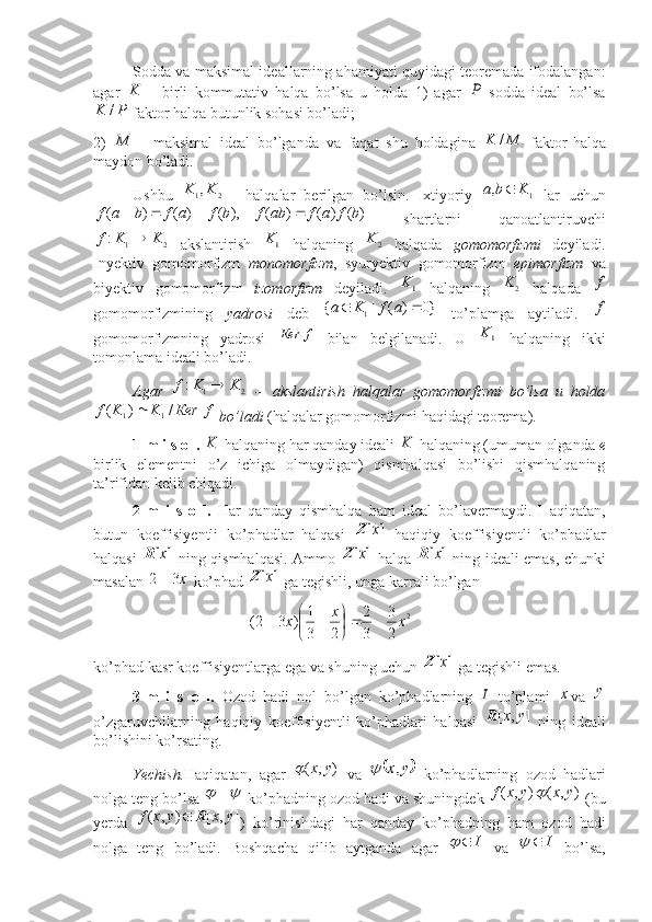  
Sodda va maksimal ideallarning ahamiyati quyidagi teoremada ifodalangan:
agar  	K   birli   kommutativ   halqa   bo’lsa   u   holda   1)   agar  	P   sodda   ideal   bo’lsa	
P	K	/
 faktor halqa butunlik sohasi bo’ladi; 
2)  	
	M   maksimal   ideal   bo’lganda   va   faqat   shu   holdagina  	M	K	/   faktor-halqa
maydon bo’ladi. 
Ushbu  	
2	1,K	K   halqalar   berilgan   bo’lsin.   Ixtiyoriy  	1	,	K	b	a	   lar   uchun	
)	(	)	(	)	(	),	(	)	(	)	(	b	f	a	f	ab	f	b	f	a	f	b	a	f				
  shartlarni   qanoatlantiruvchi	
2	1	:	K	K	f	
  akslantirish  	1K   halqaning  	2	K   halqada   gomomorfizmi   deyiladi.
Inyektiv   gomomorfizm   monomorfizm ,   syuryektiv   gomomorfizm   epimorfizm   va
biyektiv   gomomorfizm   izomorfizm   deyiladi.  	
1K   halqaning  	2	K   halqada  	f
gomomorfizmining   yadrosi   deb  	
}0	)	(	|	{	1			a	f	K	a   to’plamga   aytiladi.  	f
gomomorfizmning   yadrosi  	
f	Кеr   bilan   belgilanadi.   U  	1K   halqaning   ikki
tomonlama ideali bo’ladi.  
Agar  	
2	1	:	K	K	f	   --   akslantirish   halqalar   gomomorfizmi   bo’lsa   u   holda
f	Кеr	K	K	f	/	)	(	1	1	
 bo’ladi   (halqalar gomomorfizmi haqidagi teorema). 
1-m i s o l.  	
K  halqaning har qanday ideali 	K  halqaning (umuman olganda  e
birlik   elementni   o’z   ichiga   olmaydigan)   qismhalqasi   bo’lishi   qismhalqaning
ta’rifidan kelib chiqadi. 
2-m   i   s   o   l.   Har   qanday   qismhalqa   ham   ideal   bo’lavermaydi.   Haqiqatan,
butun   koeffisiyentli   ko’phadlar   halqasi  	
]	[x	Z   haqiqiy   koeffisiyentli   ko’phadlar
halqasi  	
]	[x	R   ning qismhalqasi. Ammo  	]	[x	Z   halqa  	]	[x	R   ning ideali emas, chunki
masalan 	
х3	2  ko’phad 	]	[x	Z  ga tegishli, unga karrali bo’lgan 
2
23
32
231
)32( xx
x 





ko’phad kasr koeffisiyentlarga ega va shuning uchun 	
]	[x	Z  ga tegishli emas. ■
3-m   i   s   o   l.   Ozod   hadi   nol   bo’lgan   ko’phadlarning  	
I   to’plami  	x va   y
o’zgaruvchilarning   haqiqiy   koeffisiyentli   ko’phadlari   halqasi  	
]	,	[	y	x	R   ning   ideali
bo’lishini ko’rsating.  
Yechish. Haqiqatan,   agar   ),( yx	

  va  		y	x,	   ko’phadlarning   ozod   hadlari
nolga teng bo’lsa 	
	 
 ko’phadning ozod hadi va shuningdek 	)	,	(	y	x	f ),( yx	
 (bu
yerda  	
)	,	(	y	x	f	]	,	[	y	x	R	 )   ko’rinishdagi   har   qanday   ko’phadning   ham   ozod   hadi
nolga   teng   bo’ladi.   Boshqacha   qilib   aytganda   agar  	
I		   va   I	
  bo’lsa, 