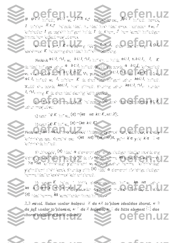  I			
  bo’ladi;  	I		   va   ],[ yxf R
  bo’lganda   esa,  	I	f		   bo’ladi.   Demak,	
I
to’plam  	]	,	[	y	x	R   halqada   ideal.   Bu   ideal   bosh   ideal   emas.   Haqiqatan  	x va   y
ko’phadlar  	
I   ga   tegishli   bo’lgani   holda  	I   da  	x ham,   y
  ham   karrali   bo’ladigan
birorta ham ko’had mavjud emas. ■
4-m   i   s   o   l.  	
K   halqaning   ikkita  	2	1	  	ва 	I	I   chap   ideallarining  	2	1	I	I	
kesishmasi 	
K  halqaning chap ideali bo’lishini isbotlang. 
Yechish.	
2	1	I	I	a		   va   	2	1	I	I	b		   bo’lsin.  U holda  	2	1	 	ва 	I	b	I	a		 .  	 1	 I	K
da ideal bo’lgani uchun  	
1I	b	a		  bo’ladi. Xuddi shu tarzda 	2I	b	a		  ko’rsatiladi
va   shuning   uchun  	
.2	1	I	I	b	a			   Va   yana,   agar  	2	1	I	I	a		   va    	K	k   bo’lsa,	
 1I	a
bo’ladi   va   1	 I
  to’plam  	K   da   chap   ideal   bo’lgani   uchun  	1I	ka	   bo’ladi.
Xuddi   shu   tarzda  	
2I	ka	   hosil   qilinadi.   Shuning   uchun  	.2	1	I	I	ka		   Bundan	
2	1	I	I	
 ning 	K  da chap ideal ekanligi kelib chiqadi. ■
5-m   i   s   o   l.   Kommutativ  	
K   halqaning   )( а
  bosh   ideali   har   qanday  	K	a
uchun mavjud va:
a) agar 	
K	1   bo’lsa,  };,|{)( Z nKknakaa
 
b) agar 	
K	1  bo’lsa,  }.|{)( Kkkaa 
 
Yechish. a)  naka 
 ko’rinishdagi ikki ifodaning ayirmasi ham, shubhasiz, shunday
ko’rinishga   ega.   Karralisi   esa:  	
,	)	(	)	(	a	ns	sk	na	ka	s			   ya’ni  	a	k'   yoki  	a	a	k			0	'
ko’rinishda bo’ladi.
Shubhasizki,  )( a
 ideal  	
а  elementni o’z ichiga oladigan ideallar orasida eng
kichigi, chunki har bir ideal har holda o’z ichiga hamma 	
ka karralilarni va hamma	
na	a			
  ko’rinishdagi   yig’indilarni   va   shuning   uchun   hamma     ko’rinishdagi
yig’indilarni olishi kerak. Shunday qilib  )( a
 ideal 	
a  elementni o’z ichiga oladigan
hamma ideallar kesishmasi kabi aniqlanadi.
b)   agar  	
K   halqa   1   birlik   elementga   ega   bo’lsa   naka 
  uchun
akankanka ')1(1 
  yozuvdan   foydalanish   mumkin.   Demak,   bu   holda
)( a
 ideal hamma 
ka  karralilardan iborat bo’ladi. ■
2.2 - misol.   Butun   sonlar   halqasi    	
Z   da  	nZ   to‘plam   idealdan   iborat.  	n=2
da juft sonlar to‘plamini,  n = 1
 da  Z
 halqani,  n = 0
 da bi tta  element  { 0 }
 dan
iborat ideallarni hosil qilamiz. 