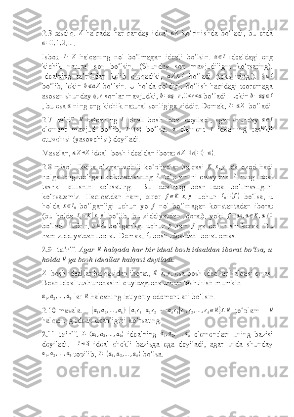  
2.3 - tasdiq.   Z
  halqada   har   qanday   ideal   n Z
  ko‘rinishda   bo‘ladi,   bu   erdan=0,1,2,…
.
Isbot.   I − Z
  halqaning   nol   bo‘lmagan   ideali   bo‘lsin.   a ∈ I
  idealdagi   eng
kichik   natural   son   bo‘lsin.   (S h unday   son   mavjudiligni   ko‘rsating).
Idealning   ta’rifidan   kelib   chiqadiki,   a Z ⊆ I
  bo‘ladi   (tekshiring!).   b ∈ I
bo‘lib, lekin  	
b∉aZ   bo‘lsin.  U holda qoldiqli  bo‘lish  haqidagi teoremaga
asosan shunday  q , r
 sonlar mavjudki, 	
b=aq	+r,0<r<a  bo‘ladi. Lekin 	b−aq	∈I
, bu esa 	
a  ning eng kichik natural sonligiga ziddir. Demak, 	I=aZ   bo‘ladi
2.7 -   ta’rif.  	
R   halqaning   I
  ideali   bosh   ideal   deyiladi,   agar   shunday  	a∈I
element   mavjud   bo‘lib,   I = ( a )
  bo‘lsa.  	
a   element  	I   idealning   tashkil
etuvchisi (yasovchisi) deyiladi.
Masalan, 	
nZ⊲Z   ideal  bosh idealdan iborat  n Z =	( n	) = ( − n )
.
2.8-misol.   Ikkita   o‘zgaruvchili   ko‘phadlar   halqasi  	
K	[x,y]   da   ozod   hadi
nolga teng bo‘lgan ko‘phadlarning  	
I0   to‘plamini qaraymiz.  	I0   ning ideal
tashkil   qilishini   ko‘rsating.     Bu   idealning   bosh   ideal   bo‘lmasligini
ko‘rsatamiz.   Haqiqatdan   ham,   biror  	
f∈K	[x,y]   uchun  	I0=(f)   bo‘lsa,   u
holda   x ∈ I
0   bo‘lganligi   uchun   yo  	
f   nol   bo‘lmagan   konstantadan   iborat
(bu   holda  	
I0=	K	[x,y]   bo‘lib,   bu   ziddiyatdan   iborat),   yoki  	f=	αx	,α∈K	,α≠0
bo‘ladi.  Lekin,   y ∈ I
0   bo‘lganligi  uchun  	
y   ham  	f   ga bo‘linishi  kerak. Bu
ham ziddiyatdan iborat. Demak, 	
I0  bosh idealdan iborat emas.
2.9- ta’rif .  Agar  R
 halqada har bir ideal bosh idealdan iborat bo‘lsa, u
holda 	
R  ga bosh ideallar halqasi deyiladi.	
Z
   bosh ideallar halqasidan iborat, 	K	[x,y]  esa bosh ideallar halqasi emas.
Bosh ideal tushunchasini quyidagicha umumlashtirish mumkin.	
a1,a2,…	,ak
 lar 	R  halqaning ixtiyoriy edementlari bo‘lsin.
2.10 - masala.    	
(a1,a2,…	,ak)={a1r1+a2r2+⋯+akrk|r1,r2,…	,rk∈R}⊆	R   to‘plam    	R
halqaning ideali ekanligini ko‘rsating.
2.11 - ta’rif.  	
I=(a1,a2,…	,ak)   idealning  	a1,a2,…	,ak   elementlari   uning   bazisi
deyiladi.     I ⊲ R
  ideal   chekli   bazisga   ega   deyiladi,   agar   unda   shunday	
a1,a2,…	,ak
 topilib,  I = ( a
1 , a
2 , … , a
k )
 bo‘lsa. 