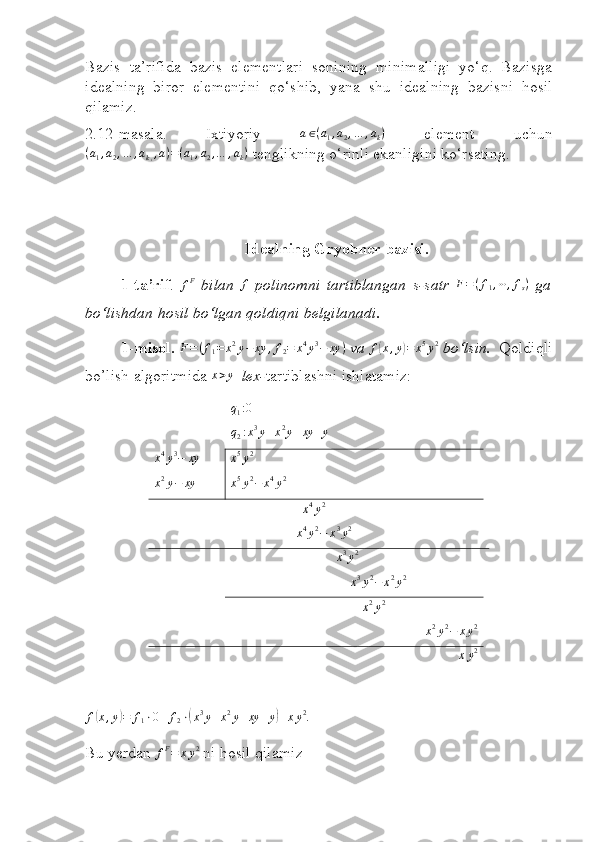  
Bazis   ta’rifida   bazis   elementlari   sonining   minimalligi   yo‘q.   Bazisga
idealning   biror   elementini   qo‘shib,   yan a   shu   idealning   bazisni   hosil
qilamiz.
2.12 - masala.   Ixtiyoriy  a∈(a1,a2,…	,ak)   element   uchun
( a
1 , a
2 , … , a
k , , a ) = ( a
1 , a
2 , … , a
k )
  tenglikning o‘rinli ekanligini ko‘rsating.
Idealning Gryobner bazisi.
1 -ta’rif .  	
fF   bilan   f
  polinomni   tartiblangan   s-satr   F = ( f
1 , ⋯ , f
s )
  ga
bo‘lishdan hosil bo‘lgan qoldiqni belgilanadi .
1- misol. 	
F=(f1=	x2y−	xy	,f2=	x4y3−	xy	)   va 	f(x,y)=	x5y2   bo‘lsin.     Qoldiqli
bo’lish algoritmida  x > y
   lex- tartiblashni ishlatamiz:
q
1 : 0	
q2:x3y+x2y+xy	+y
 
x 4
y 3
− xy  
x 5
y 2
 
x 2
y − xy  
x 5
y 2
− x 4
y 2
 
                  	
x4y2
         
x 4
y 2
− x 3
y 2	
x3y2
                              
x3y2−	x2y2  
                                 	
x2y2
x 2
y 2
− x y 2	
xy2	
f(x,y)=	f1⋅0+	f2⋅(x3y+x2y+xy	+y)+xy2
. 
Bu yerdan  f F
= x y 2
  ni  h osil  q ilamiz 