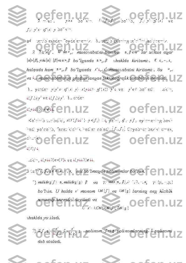  
2 - misol.     y > x
  bo‘lsin.  I=⟨f1,f2⟩   bo‘lib,  	f1=	y3−	yf	(x)   va	
f2=	y2x−	xf	(x)+y
 bo‘lsin.	
grl
 –  tartiblashdan foydalanamiz.   Bu tartiblashning ta’rifini keltiramiz.
2-   Ta’rif   .    	
W	nda	≻grl     munosabatni   barcha       α , β ∈ W n
  lar   uchun   agar	
|α|>|β|,yoki	|α|=|β|va	α≻lβ
  bo‘lganda  	α≻grl	β     shaklda   kiritamiz.  	K	[x1,⋯,xn]
halqada ham   	
α≻grl	β    bo‘lganda   	xα¿grl	xβ   munosabatni kiritamiz. Bu      ≻
grl
va 	
¿grl  munosabatlarga graduirlangan leksikografik tartiblash deyiladi.
Bu   yerdan   y	
( y 2
x − xf	( x	) + y	) − x ( y ¿ ¿ 3 − yf ( x ) ) = y 2
¿
  va    	y2∈I   b o‘ ladi.     Lekin,
¿ ( f
1 ) ∤ y 2
  va  ¿ ( f
2 ) ∤ y 2
.  Bu erdan
¿ ( y ¿ ¿ 2 ) = y 2
∉ ¿ ¿
.
  Ko‘rinib turibdiki , 	
xLT	(f¿¿1)−	y<(f2)=0¿ ,  ya’ni, 	xf	1−	yf2    ayirmaning  bosh
hadi yo‘qolib, faqat kichik hadlar qoladi.  	
{f1,f2}   Gryobner bazisi emas,
chunki	
¿(I)≠¿
. 
Lekin,  ¿ ( y ¿ ¿ 2 ) ∈ < ( I ) ¿
  va  ¿ ( y ¿ ¿ 2 ) ∉ ¿ ¿
.
3 -ta’rif. 	
f,g∈K[x1,⋯,xn]     nol bo‘lmagan polinomlar bo‘lsin.  
1) multideg	
( f	) = α , multideg	( g	) = β
  va  	γi=max	{αi,βi},i=1,2,⋯,n ,  	γ=(γ1,⋯,γn)
bo‘lsin.   U   holda   x γ
  monom   LM ( f )
  va  	
LM	(g)   larning   eng   kichik
umumiy karralisi  deyiladi va	
L=	xγ=	LCM	(LM	(f),LM	(g))
shaklda yoziladi.
2) S	
( f , g	) = x γ
¿ ( f ) · f − x γ
¿ ( g ) · g
    polinom   f va g
  polinomlarning  	S - polinomi
deb ataladi. 