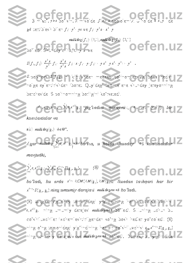  
3-misol. y>x   bo‘lsin .  2 -misolda   f	( x	) = x
  deb olamiz. U holda 	R[x,y]    da
grl
- tartiblash bilan 	
f1=	y3−	yx  va 	f2=	y2x−	x2+y  	
multideg	(f1)=(3,0	),multideg	(f2)=(2,1	)
bo‘ladi. Shunday qilib,  L = y 3
x
   va	
S(f1,f2)=	y3x
y3	·f1−	y3x	
y2x·f2=	x·f1−	y·f2=−	yx2+yx2−	y2=−	y2
    .	
S
- polinom  	S(f,g)   ni   kiritishdan   maqsad   polinomlarning   bosh   hadini
nolga   aylantirishdan   iborat.   Quyidagi   lemma   ana   s hunday   jarayonning
barchasida   S -polinomning borligini ko‘rsatadi.
4-lemma.   ∑
i = 1t
c
i x α	
( i)
g
i   yig‘indini   qaraymiz ,   c
1 , ⋯ , c
t   ( c
i ≠ 0
)   lar
konstantalar va
α	
( i) + multideg	( g
i	) = δ ∈ W n
.
Agar  	
multideg	(∑i=1
t	
cixα(i)gi)<δ   b o‘ lsa,   u   holda   s hunday    	cjk   konstantalar
mavjudki,
∑
i = 1t
c
i x α	
( i)
g
i =
∑
j , k c
jk x δ − γ
jk
S ( g
j , g
k ) ,          (8)
bo‘ladi,   bu   erda  	
xγjk=	LCM	(LM	(gj),LM	(gk)) .   Bundan   tashqari   har   bir	
xδ−γjkS(gj,gk)
  ning umumiy darajasi  	multidegree	<δ  bo‘ladi.
(8)   tenglikning   chap   tomonidagi   yig‘indining   har   bir   qo‘shiluvchisi
c
i x α	
( i)
g
i     ning   umumiy   darajasi   multidegree δ
  bo‘ladi.   SHuning   uchun   bu
qo‘shiluvchilar   ixchamlashtirilgandan   so‘ng   bosh   hadlar   yo‘qoladi.   (8)
ning   o‘ng   tomonidagi   yig‘indining   har   bir   qo‘shiluvchisi   c
jk x δ − γ
jk
S ( g
j , g
k )
ning   umumiy   darajasi   esa  	
multidegree	<δ   bo‘ladi .   Demak,   bu   yig‘indida 