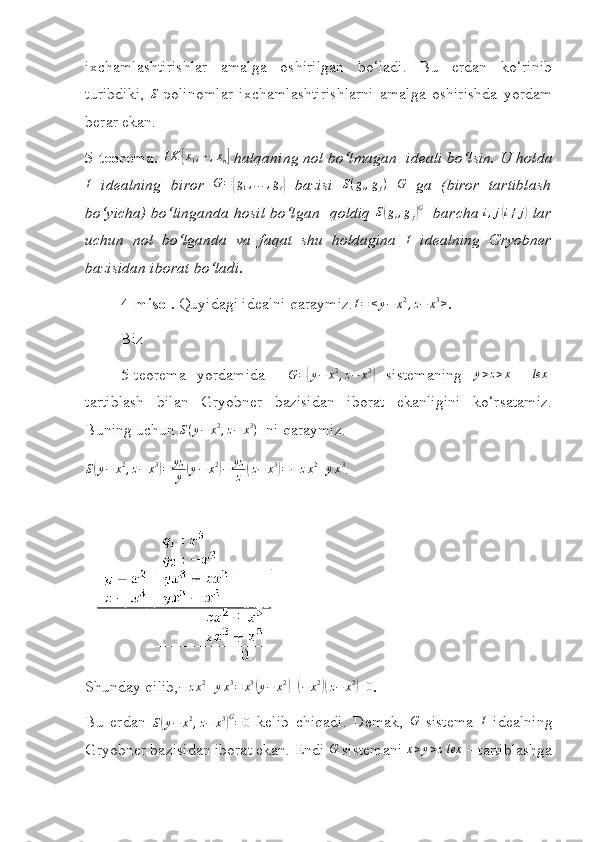  
ixchamlashtirishlar   amalga   oshirilgan   bo‘ladi.   Bu   erdan   ko‘rinib
turibdiki,   S
-polinomlar   ixchamlashtirishlarni   amalga   oshirishda   yordam
berar ekan.
5 - teorema.  I K[ x
1 , ⋯ , x
n	]  halqaning nol bo‘lmagan  ideali bo‘lsin.   U holda
I
  idealning   biror  	
G={g1,...,gt}   bazisi   S ( g
i , g
j )
  G
  ga   (biror   tartiblash
bo‘yicha) bo‘linganda hosil bo‘lgan     qoldiq   S	
( g
i , g
j	) G
   barcha  i , j	( i ≠ j	)
 lar
uchun   nol   bo‘lganda   va   faqat   shu   holdagina   I
  idealning   Gryobner
bazisidan iborat bo‘ladi.
4 -misol.  Quyidagi idealni qaraymiz.	
I=	<y−	x2,z−	x3> .
Biz 
5-teorema   yordamida     G =	
{ y − x 2
, z − x 3	}
  sistemaning   y > z > x
    lex
-
tartiblash   bilan   Gryobner   bazisidan   iborat   ekanligini   ko‘rsatamiz.
Buning uchun 	
S(y−	x2,z−	x3)   ni  q araymiz.	
S(y−	x2,z−	x3)=	yz
y	(y−	x2)−	yz
z	(z−	x3)=−	zx2+yx3
.
  
Shunday qilib, − z x 2
+ y x 3
= x 3	
(
y − x 2	)
+	( − x 2	)(
z − x 2	)
+ 0
.
Bu   erdan   S	
( y − x 2
, z − x 3	) G
= 0
  kelib   chiqadi.   Demak,  	G   sistema  	I   idealning
Gryobner bazisidan iborat ekan.   Endi 	
G  sistemani 	x>y>z  lex  –  tartiblashga 