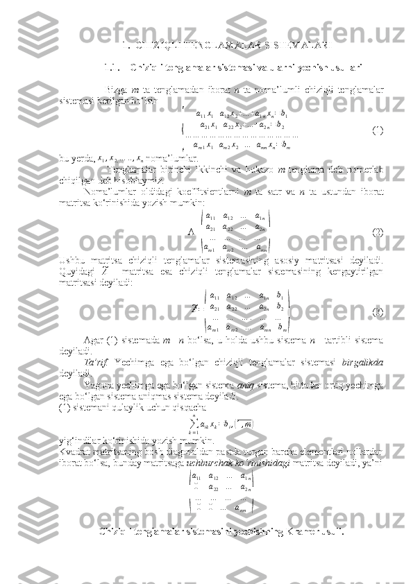  
1. CHIZIQLI TENGLAMALAR SISTEMALARI
1.1. Chiziqli tenglamalar sistemasi va ularni yechish usullari
                      Bizga   m   ta   tenglamadan   iborat   n   ta   noma’lumli   chiziqli   tenglamalar
sistemasi berilgan bo‘lsin
                              {	
a11x1+a12x2+...+a1nxn=	b1	
a21x1+a22x2+...+a2n=b2	
…	…	…	…	…	…	…	…	…	…	…	…	…	…	
am1x1+am2x2+...+amn	xn=	bm                               (1)
bu yerda,  x
1 , x
2 , … .. , x
n  noma’lumlar.
                      Tenglamalar   birinchi   Ikkinchi   va   hokazo   m -tenglama   deb   nomerlab
chiqilgan deb hisoblaymiz. 
Noma’lumlar   oldidagi   koeffitsientlarni   m   ta   satr   va   n   ta   ustundan   iborat
matritsa ko‘rinishida yozish mumkin:
                                    A=	
( a
11 a
12 … a
1 n
a
21 a
22 … a
2 n
… … … …
a
m 1 a
m 2 … a
mn	)                                            (2)           
Ushbu   matritsa   chiziqli   tenglamalar   sistemasining   asosiy   matritsasi   deyiladi.
Quyidagi  	
~A     matritsa   esa   chiziqli   tenglamalar   sistemasining   kengaytirilgan
matritsasi deyiladi:
                                	
~A=
(
a11	a12	…	a1n	b1	
a21	a22	…	a2n	b2	
…	…	…	.	…	…	
am1	am2	…	amn	bm
)                                   (3)
Agar   (1)   sistemada   m   = n   bo‘lsa,   u  holda  ushbu   sistema   n   -  tartibli   sistema
deyiladi. 
Ta’rif.   Yechimga   ega   bo‘lgan   chiziqli   tenglamalar   sistemasi   birgalikda
deyiladi.           
Yagona yechimga ega bo‘lgan sistema  aniq  sistema, bittadan ortiq yechimga
ega bo‘lgan sistema aniqmas sistema deyiladi.
(1) sistemani qulaylik uchun qisqacha
∑
k = 1n
a
ik x
k = b
i ,	
( 1 , m	)
yig‘indilar ko‘rinishida yozish mumkin.
Kvadrat matritsaning bosh diagonaldan pastda turgan barcha elementlari nollardan
iborat bo‘lsa, bunday matritsaga  uchburchak ko‘rinishidagi  matritsa deyiladi, ya’ni	
(
a11	a12	…	a1n	
0	a22	…	a2n	
…	…	…	…	
0	0	…	amn	
)
Chiziqli tenglamalar sistemasini yechishning Kramer usuli. 