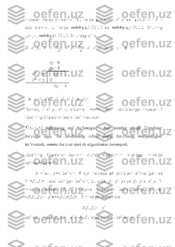  
nisbatan   qarab   chiqamiz.   Bu   holda  g1(x,y,z)=−	x2+y   va    	g2(x,y,z)=−	x3+z
deb   olamiz.   U   holda   multideg	
( g
1	) = ( 2,0,0 )
  va   multideg	( g
2	) = ( 3,0,0 )
.   S h uning
uchun, 	
multideg	(γ)=(3,0,0	) . Shunday qilib,	
S(−	x2+y,−	x3+z)=	x3	
−	x2(−	x2+y)−	x3	
−	x3(−	x3+z)=	x3−	xy	−	x3+z=−	xy	+z
.
− xy + z = 0	
( − x 3
+ z	) + 0	( − x 2
+ y	) + ( − xy + z ) ≠ 0
.
Demak,  	
{−	x2+y,−	x3+z}   sistema     x > y > z
    lex
  –   tartiblashga   nisbatan   I
idealning Gryobner bazisi bo‘lmas ekan.
K	
[ x
1 , ⋯ , x
n	]   halqaning   nol   bo‘lmagan     har   qanday   ideali   Gryobner
bazisiga   ega.   Bu   tasdiqning   isboti   faqat   bazisning   mavjudligini
ko‘rsatadi, ammo bazisni qurish algoritmini bermaydi.
Idealning   Gryobner   bazisini   qurish   algoritmini   quyidagi   misolda
ko‘rsatib beramiz.
5-misol.   y > x
  bo‘lsin.  	
K	[x,y]   halqada   grl
  tartiblash   o‘rnatilgan   va	
I=	<	f1,f2>
   ideal berilgan bo‘lsin, bu erda   	f1=	y3−	yx   va   f
2 = y 2
x − x 2
+ y
.   2 -
misolga   asosan   { f
1 , f
2 }
  sistema   Gryobner   bazisi   emas,   chunki
¿	
( S	( f
1 , f
2	)) = − y 2
∉ < <	( f
1	) , < ( f
2 ) >
.  3 - misolga asosan esa 	
S(f1,f2)=−	y2
b o‘ladi. Endi  S	
( f
1 , f
2	) = − y 2
  ni  f
1 , f
2  larga  qoldiqli bo‘lamiz. 