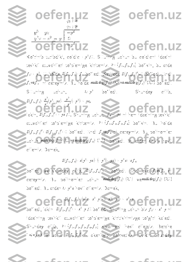  
Ko‘rinib   turibdiki,   qoldiq   − y 2
≠ 0
.   SHuning   uchun   bu   qoldiqni   idealni
tashkil   etuvchilari   to‘plamiga   kiritamiz.  F={f1,f2,f3}   bo‘lsin,   bu   erda	
f3=−	y2
.   U   holda   S	( f
1 , f
2	) = f
3   bo‘ladi.   Natijada   S	( f
1 , f
2	) F
= 0
  bo‘ladi.   Endi	
f1va	f3
    ni   q araymiz.   Bu   holda  	multideg	(f1)=(3,0	)va	multideg	(f3)=(2,0	)   bo‘ladi.
SHuning   uchun,    	
L=	y3   bo‘ladi.     Shunday   qilib,
S	
( f
1 , f
3	) = y 3
y 3	( y 3
− yx	) − y 3
− y 2	( − y 2	)
= − yx
,
lekin,   S	
( f
1 , f
3	) F
= − yx ≠ 0
.   Shuning uchun    f
4 = − yx
  ni ham idealning tashkil
etuvchilari   to‘plamiga   kiritamiz.   F = { f
1 , f
2 , f
3 , f
4 }
  bo‘lsin.   Bu   hold a
S	
( f
1 , f
2	) F
= S	( f
1 , f
3	) F
= 0
  bo‘ladi.   Endi  	f1va	f4   ni   q araymiz.   Bu   polinomlar
uchun  	
multideg	(f1)=(3,0	)va	multideg	(f4)=(1,1	)     bo‘ladi.   Bu   erdan   L = y 3
x
  hosil
qilamiz. Demak,  
S	
( f
1 , f
4	) = x	( y 3
− yx	) −	( − y 2	)(
− yx	) = − y 2
x = x f
4
bo‘ladi   va   s hunday   qilib,   S	
( f
1 , f
4	) F
= 0
  bo‘ladi.   Endi   esa   f
2 va f
3   ni
q araymiz.   Bu   polinomlar   uchun  	
multideg	(f2)=(2,1	)   va multideg	( f
3	) = ( 2,0 )
bo‘ladi. Bu erdan 	
L=	y2x  hosil qilamiz. Demak, 	
S(f2,f3)=	(y2x−	x2+y)−(−	x)(−	y2)=−	x2+y
bo‘ladi, lekin   S	
( f
2 , f
3	) F
= − x 2
+ y ≠ 0
  bo‘ladi. S h uning uchun biz  f
5 = − x 2
+ y
 ni
idealning   tashkil   etuvchilari   to‘plamiga   kiritishimizga   to‘g‘ri   keladi.
Shunday   qilib,  	
F={f1,f2,f3,f4,f5}   sistemani   hosil   qilamiz.   Barcha	
1≤i<	j≤5
  lar   uchun  	S(fi,fj)F=	0     ekanligini   ko‘rsatish   mumkin.   Shunday 