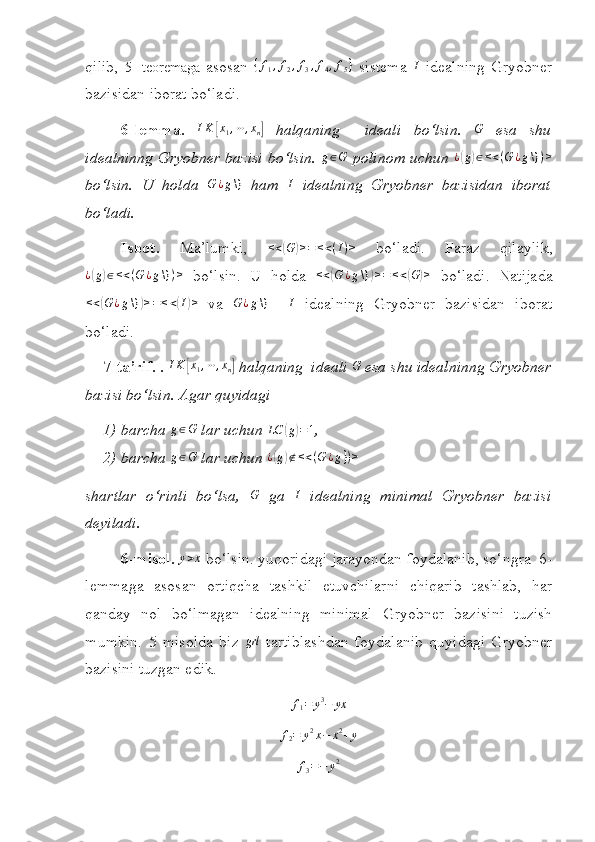  
qilib,   5-   teoremaga   asosan   { f
1 , f
2 , f
3 , f
4 , f
5 }
  sistema   I
  idealning   Gryobner
bazisidan iborat bo‘ladi.
6- lemma.   I K[ x
1 , ⋯ , x
n	]   halqaning     ideali   bo‘lsin.   G
  esa   shu
idealninng Gryobner bazisi bo‘lsin.  	
g∈G   polinom uchun  	¿(g)∈<<(G	¿g\})>
bo‘lsin.   U   holda   G ¿ g \}
  ham   I
  idealning   Gryobner   bazisidan   iborat
bo‘ladi.
Isbot.   Ma’lumki,  	
<<(G	)>=	<<(I)>   bo‘ladi.   Faraz   qilaylik,	
¿(g)∈<<(G	¿g\})>
  bo‘lsin.   U   holda   < <	( G ¿ g \}	) > = < <	( G	) >
  bo‘ladi.   Natijada	
<<(G	¿g\})>=<<(I)>
  va  	G	¿g\}    	I   idealning   Gryobner   bazisidan   iborat
bo‘ladi.
7- ta’rif. .  I K	
[ x
1 , ⋯ , x
n	]  halqaning  ideali 	G  esa shu idealninng Gryobner
bazisi bo‘lsin. Agar quyidagi 
1) barcha 	
g∈G  lar uchun  LC	( g	) = 1
,
2) barcha 	
g∈G  lar uchun  ¿	( g	) ∉ < < ( G ¿ g } ) >
shartlar   o‘rinli   bo‘lsa,  	
G   ga  	I   idealning   minimal   Gryobner   bazisi
deyiladi.
6-misol. 	
y>x  bo‘lsin. yuqoridagi jarayondan foydalanib, so‘ngra  6-
lemmaga   asosan   ortiqcha   tashkil   etuvchilarni   chiqarib   tashlab,   har
qanday   nol   bo‘lmagan   idealning   minimal   Gryobner   bazisini   tuzish
mumkin.   5   misolda   biz  	
grl -tartiblashdan   foydalanib   quyidagi   Gryobner
bazisini tuzgan edik.	
f1=	y3−	yx	
f2=	y2x−	x2+y	
f3=−	y2 