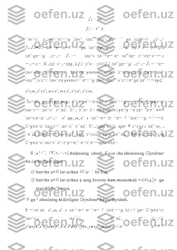 f4=−	yx
                                                    f
5 = − x 2
+ y
.
Tashkil   etuvchilarning   bosh   koeffitsientlarini   1   ga   keltirish   uchun
f
3 , f
4 va f
5   polinomlarni  	
−1   ga   ko‘paytiramiz.   Endi  	¿(f1)=	y3=−	yLT	(f3)
bo‘lganligi   uchun    	
f1   ni       bazis   polinomlari   safidan   chiqarishimiz
mumkin. Xuddi  s hunday, 	
¿(f2)=	y2x=−	yLT	(f4)  bo‘lganligi uchun 	f2  ni ham
bazisdan   chiqaramiz.   Boshqa   yasovchilardan   birortasining   ham   bosh
koeffitsienti boshqa yasovchilarning bosh koeffitsientlariga bo‘linmaydi:
y 2
∤ yx , y 2
∤ x 2
, yx ∤ y 2
, yx ∤ x 2
, x 2
∤ y 2
, x 2
∤ yx
.
Demak,  	
g3=	y2,g4=	yx	,g5=	x2−	y   polinomlar   I
  idealning   minimal   Gryobner
bazisini tashkil qiladi. S h u bilan bir qatorda ixtiyoriy noldan farqli   a ∈ K
konstanta   uchun    	
y2+axy	,yx	,x2−	y   polinomlar   ham   I
  idealning   minimal
Gryobner bazisini tashkil qiladi. Shunday qilib, agar  K
 cheksiz bo‘lsa, u
holda   Gryobner   bazislari   ham   cheksiz   ko‘p   bo‘ladi.   Demak,   idealning
Gryobner bazisi bir qiymatli aniqlanmagan ekan.
8 -ta’rif.     I K	
[ x
1 , ⋯ , x
n	]  halqaning  ideali,  G
 esa shu idealninng Gryobner
bazisi bo‘lsin.   Agar 
1) barcha  g ∈ G
 lar uchun  LC	
( g	) = 1
 bo‘lsa,
2) barcha  g ∈ G
 lar uchun 	
g  ning birorta ham monomiali  < < ( G ¿ g } ) >
   ga
tegishli bo‘lmasa,
  G
 ga  I
 idealning keltirilgan Gryobner bazisi deyiladi.
6- misolda    	
y2,yx	,x2−	y   polinomlar   ham   I
  idealning   keltirilgan   Gryobner
bazisini   tashkil   qiladi,   chunki	
y2∉<yx	,x2>,yx	∉<y2,x2>,x2∉<y2,yx	>,y∉<y2,yx	>¿
shartlar   o‘rinli. 