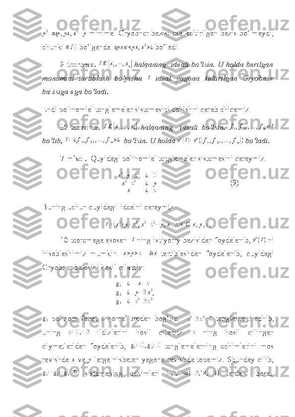  y2+axy	,yx	,x2−	y
  minimal Gryobner bazisi esa keltirilgan bazis bo‘lmaydi,
chunki 	
a≠0  bo‘lganda  	ayx	∈<yx	,x2>¿  bo‘ladi.
9- teorema. 	
IK	[x1,⋯,xn]  halqaning  ideali bo‘lsin. U holda berilgan
monomial   tartiblash   bo‘yicha  	
I   ideal   yagona   keltirilgan   Gryobner
bazisiga ega bo‘ladi.
Endi polinomial tenglamalar sistemasini echishni qarab chiqamiz.
10- teorema.  	
IK	[x1,⋯,xn]   halqaning     ideali   bo‘lsin.  	f1,f2,,…	,fm∈I
bo‘lib, 	
I=¿f1,f2,,…	,fm>¿   bo‘lsin. U holda 	V	(I)=V({f1,f2,,…	,fm})  b o‘ ladi.
7-misol.    Quyidagi polinomial tenglamalar sistemasini qaraymiz.
                                       x 3
+ y + z 2
¿ 0
x 2
+ z 2
¿ y
x ¿ z                                        (9)
Buning uchun quyidagi  idealni qaraymiz.	
I=⟨x3+y+z2,x2+z2−	y,x−	z⟩⊆C[x,y,z]
10- teoremaga asosan   I
 ning ixtiyoriy bazisidan foydalanib, 	
V(I)  ni
hisoblashimiz   mumkin.   x > y > z
    lex
  tartiblashdan   foydalanib,   quyidagi
Gryobner bazisini hosil qilamiz:
                                      g
1 ¿ x − z
g
2 ¿ y − 2 x 2
g
3 ¿ z 3
+ 3 z 2 .	
g3
  polinom   faqat  	z   noma’lumdan   bog‘liq.    	z3+3z2=0   tenglamani   echib,
uning   z = 0 , − 3
  ildizlarini   hosil   qilamiz.   z
  ning   hosil   qilingan
qiymatlaridan   foydalanib,   g
1 = 0 , g
2 = 0
  tenglamalarning   echimlarini   mos
ravishda   x
  va  	
y   larga nisbatan yagona ravishda topamiz. Shunday qilib,	
g1=	g2=	g3=0
  sistemaning   echimlari  	( 0,0,0	) va ( − 3,18 , − 3 )
  lardan   iborat. 