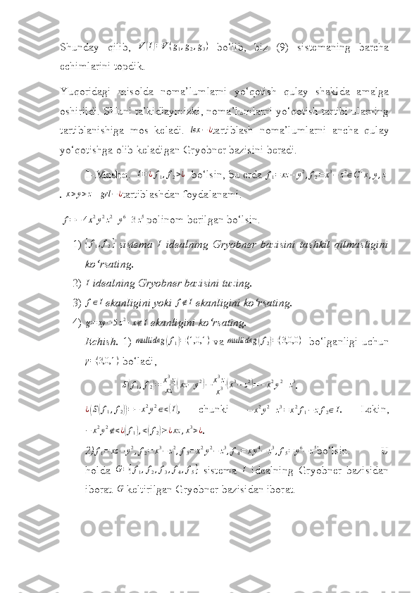  
Shunday   q ilib,  V	(I)=V(g1,g2,g3)   bo‘lib,   biz   (9)   sistemaning   barcha
echimlarini topdik.
Yuqoridagi   misolda   noma’lumlarni   yo‘qotish   qulay   shaklda   amalga
oshirildi. SHuni ta’kidlaymizki, noma’lumlarni yo‘qotish tartibi ularning
tartiblanishiga   mos   keladi.   lex − ¿
tartiblash   noma’lumlarni   ancha   qulay
yo‘qotishga olib keladigan Gryobner bazisini beradi.
1 - Mashq .    I = ¿ f
1 , f
2 > ¿
   bo‘lsin, bu erda 	
f1=	xz	−	y2,f2=	x3−	z2∈C[x,y,z]
.  x > y > z
    grl − ¿
tartiblashdan foydalanami .
 	
f=−	4x2y2z2+y6+3z5  polinom berilgan bo‘lsin.
1) { f
1 , f
2 }
  sistema   I
  idealning   Gryobner   bazisini   tashkil   q ilmasligini
ko‘rsating.
2) I
  idealning  Gryobner bazisini tuzing.
3) f ∈ I
 ekanligini yoki 	
f∉I   ekanligini ko‘rsating.
4)	
g=	xy	−5z2+x∉I  ekanligini k o‘ rsating.
Echish.   1)   multideg	
( f
1	) = ( 1,0,1 )
  va   multideg	( f
2	) = ( 3,0,0 )
   b o‘lganligi uchun
γ = ( 3,0,1 )
 bo‘ladi,
             	
S(f1,f2)=	x3z
xz	(xz	−	y2)−	x3z
x3(x3−	z2)=−	x2y2+z3 .
¿	
( S	( f
1 , f
2	)) = − x 2
y 2
∈ <	( I)
,   chunki  	−	x2y2+z3=	x2f1−	zf2∈I .   Lekin,	
−	x2y2∉<¿(f1),<(f2)≥¿xz	,x3>¿
.
2)	
f1=	xz	−	y2,f2=	x3−	z2,f3=	x2y2−	z3,f4=	xy4−	z3,f5=	y6−	z5 bo‘lsin.   U
holda   G = { f
1 , f
2 , f
3 , f
4 , f
5 }
  sistema   I
  idealning   Gryobner   bazisidan
iborat.  G
 keltirilgan Gryobner bazisidan iborat. 