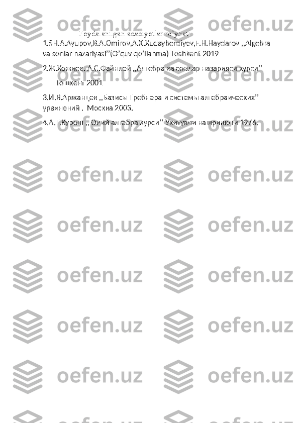  
                  Foydalanilgan adabiyotlar ro’yhati.
1.SH.A.Ayupov,B.A.Omirov,A.X.Xudayberdiyev,F.H.Haydarov ,,Algebra 
va sonlar nazariyasi’’(O’quv qo’llanma) Toshkent 2019
2.Ж.Хожиев. А.С.Файнлей ,,Алгебра ва сонлар назарияси курси’’
        Тошкент 2001
3.И.В.Аржанцев ,,Базисы Гребнера и системы алгебраических’’ 
уравнений .  Москва 2003 .
4. А . Г . Курош  ,,  Олий алгебра курси ’’  Укитувчи нашришоти 1976 . 