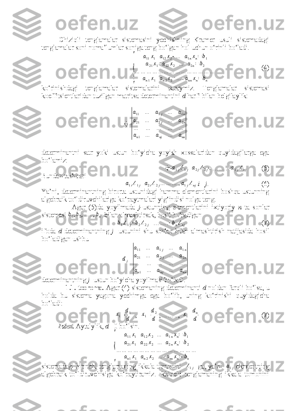  
Chiziqli   tenglamalar   sistemasini   yechishning   Kramer   usuli   sistemadagi
tenglamalar soni noma’lumlar soniga teng bo‘lgan hol uchun o‘rinli bo‘ladi.
 {	
a11x1+a12x2+...+a1nxn=	b1	
a21x1+a22x2+...+a2n=b2	
…	…	…	…	…	…	…	…	…	…	…	…	…	…	
an1x1+an2x2+...+annxn=	bn                            (4)
ko‘rinishdagi   tenglamalar   sistemalarini   qaraymiz.   Tenglamalar   sistemasi
koeffitsientlaridan tuzilgan matritsa determinantini  d  harfi bilan belgilaylik:
d=	
| a
11 … a
1 j
a
21 … a
2 j
… … … … a
1 n
… a
2 n
… …
a
n 1 … a
nj … a
nn	|
determinantni   satr   yoki   ustun   bo‘yicha   yoyish   xossalaridan   quyidagilarga   ega
bo‘lamiz:
                                    d=	
a1jA1j +a2jA2j +…….+	a1jAnj           (5)
Bundan tashqari
                 	
a1iA1j +	a2iA2j…	…	… +	a1jAnj   i 	≠ j .                               (6)
Ya’ni,  determinantning  birorta  ustunidagi   hamma  elementlarini   boshqa  ustunning
algebraik to‘ldiruvchilariga ko‘paytmalari yig‘indisi nolga teng.
                    Agar   (5)da   yoyilmada   j- ustunning   elementlarini   ixtiyoriy   n   ta   sonlar
sistemasi 	
b1,b2,…	..,bn   bilan almashtirsak, hosil bo‘ladigan
b
1 A
1 j + b
2 A
2 j +…….+ b
n A
nj                                               (7)
ifoda   d   determinantning   j   -ustunini   shu   sonlar   bilan   almashtirish   natijasida   hosil
bo‘ladigan ushbu	
dj
=	
| a
11 … a
1 j
a
21 … a
2 j
… … … … a
1 n
… a
2 n
… …
a
n 1 … a
nj … a
nn	|
determinantning  j  -ustun bo‘yicha yoyilmasi bo‘ladi.
             1.1.-teorema.  Agar (4) sistemaning determinanti  d  noldan farqli bo‘lsa, u
holda   bu   sistema   yagona   yechimga   ega   bo‘lib,   uning   ko‘rinishi   quyidagicha
bo‘ladi:	
x1
=	
d1
d   ,   	x1 = d
2
d  ,……..,  	x1 = d
n
d                                      (7)
          Isbot.  Aytalylik,  d 	
≠ 0 bo‘lsin.
{
a
11 x
1 + a
12 x
2 + ... + a
1 n x
n = b
1
a
21 x
1 + a
22 x
2 + ... + a
2 n x
n = b
2
… … … … … … … … … … … … … …
a
n 1 x
1 + a
n 2 x
2 + ... + a
nn x
n = b
n
sistemadagi birinchi tenglamaning ikkala tomonini     A
1 j     ga, ya’ni    a
1 j   elementning
algebraik   to‘ldiruvchisiga   ko‘paytiramiz.   Ikkinchi   tenglamaning   ikkala   tomonini 