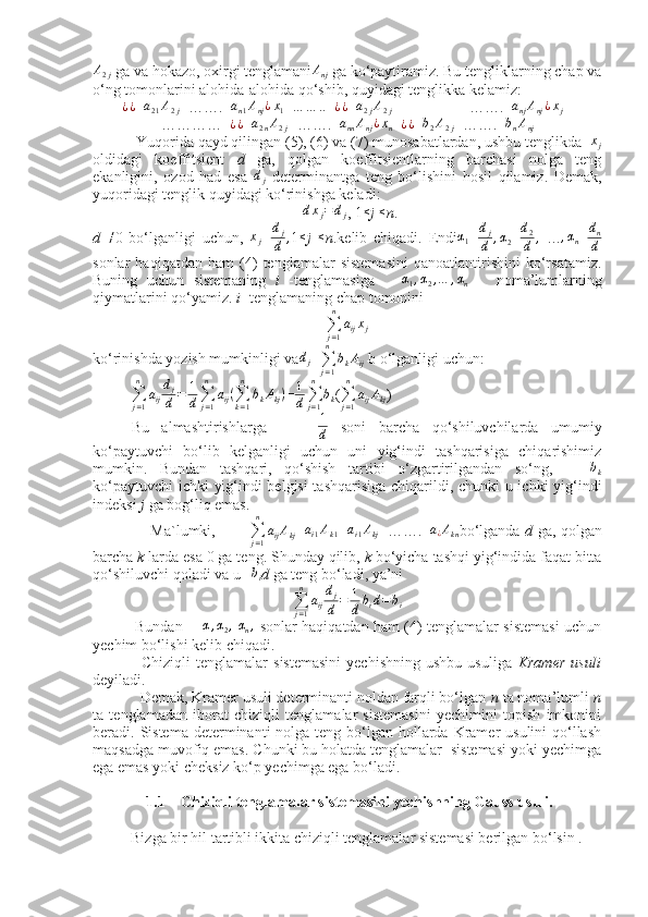  
A
2 j  ga va hokazo, oxirgi tenglamani A
nj   ga ko‘paytiramiz. Bu tengliklarning chap va
o‘ng tomonlarini alohida-alohida qo‘shib, quyidagi tenglikka kelamiz: ¿¿
+ a
21 A
2 j +…….+ a
n 1 A
nj ¿ x
1 + … … .. + ¿ ¿
+ a
2 j A
2 j                   +…….+ a
nj A
nj ¿ x
j +
…………+ ¿ ¿
+ a
2 n A
2 j +…….+ a
nn A
nj ¿ x
n =	
¿¿ + b
2 A
2 j +…….+ b
n A
nj
           Yuqorida qayd qilingan (5), (6) va (7) munosabatlardan, ushbu tenglikda   	
xj
oldidagi   koeffitsient   d   ga,   qolgan   koeffitsientlarning   barchasi   nolga   teng
ekanligini,   ozod   had   esa   d
j   determinantga   teng   bo‘lishini   hosil   qilamiz.   Demak,
yuqoridagi tenglik quyidagi ko‘rinishga keladi:
                                                       	
dxj=	dj , 1 ≤
j  ≤
n .
d   ≠
0   bo‘lganligi   uchun,   x
j = d
j
d ,
1 ≤
j   ≤
n .kelib   chiqadi.   Endi	
α1 = d
j
d , α
2 = d
2
d ,
  … , α
n = d
n
d
sonlar   haqiqatdan   ham   (4)   tenglamalar   sistemasini   qanoatlantirishini   ko‘rsatamiz.
Buning   uchun   sistemaning   i   -tenglamasiga       α
1 , α
2 , … , α
n       noma’lumlarning
qiymatlarini qo‘yamiz.  i  -tenglamaning chap tomonini
∑
j = 1n
a
ij x
j
ko‘rinishda yozish mumkinligi va d
j =
∑
j = 1n
b
k A
ij   b o‘lganligi uchun:
          
∑
j = 1n
a
ij d
j
d = 1
d ∑
j = 1n
a
ij (
∑
k = 1n
b
k A
kj )
= 1
d ∑
j = 1n
b
k (
∑
j = 1n
a
ij A
kj )
Bu   almashtirishlarga         1
d   soni   barcha   qo‘shiluvchilarda   umumiy
ko‘paytuvchi   bo‘lib   kelganligi   uchun   uni   yig‘indi   tashqarisiga   chiqarishimiz
mumkin.   Bundan   tashqari,   qo‘shish   tartibi   o‘zgartirilgandan   so‘ng,      	
bk
ko‘paytuvchi  ichki yig‘indi belgisi  tashqarisiga chiqarildi, chunki u ichki yig‘indi
indeksi  j  ga bog‘liq emas.
                       Ma`lumki,             
∑
j = 1n
a
ij A
kj =	
ai1Ak1 +	ai1Akj +…….+	a¿Akn bo‘lganda   d   ga, qolgan
barcha  k  larda esa 0 ga teng. Shunday qilib,  k  bo‘yicha tashqi yig‘indida faqat bitta
qo‘shiluvchi qoladi va u    	
bi d  ga   teng bo‘ladi, ya’ni 
∑
j = 1n
a
ij d
j
d = 1
d b
i d = b
i
                 Bundan       	
α,α2,   α
n ,
  sonlar haqiqatdan ham (4) tenglamalar sistemasi uchun
yechim bo‘lishi kelib chiqadi.
                  Chiziqli  tenglamalar   sistemasini  yechishning  ushbu   usuliga   Kramer  usuli
deyiladi.
            Demak, Kramer usuli determinanti noldan farqli bo‘lgan  n  ta noma’lumli  n
ta   tenglamadan   iborat   chiziqli   tenglamalar   sistemasini   yechimini   topish   imkonini
beradi. Sistema  determinanti  nolga teng bo‘lgan  hollarda Kramer  usulini  qo‘llash
maqsadga muvofiq emas. Chunki bu holatda tenglamalar  sistemasi yoki yechimga
ega emas yoki cheksiz ko‘p yechimga ega bo‘ladi.
              1.1    Chiziqli tenglamalar sistemasini yechishning Gauss usuli.
          Bizga bir hil tartibli ikkita chiziqli tenglamalar sistemasi berilgan bo‘lsin . 