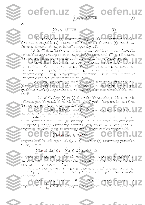  
                                     
∑
k = 1n
a
ik x
k = b
i i = 1 , m
                                         (8)
va
                                     
∑
k = 1n
c
ik x
k = d
i i = 1 , m
                                           (9)
 
                      1.2-ta’rif.   Agar   (8)   sistemaning   ixtiyoriy   ikkita   tenglamasini   o‘rinlari
almashtirish   natijasida   (9)   sistema   hosil   qilinsa,   (9)   sistemani   (8)   dan   I   -tur
elementar almashtirish natijasida hosil qilingan deyiladi.
           1.3-ta’rif . Agar (8) sistemaning biror tenglamasini biror songa ko‘paytirib,
boshqa biror tenglamasiga qo‘shish natijasida (9) sistema hosil qilinsa, (9) sistema
(8) sistemadan  II  -tur elementar almashtirish natijasida hosil qilingan deyiladi.
                   I   tur va   II   tur elementar almashtirishlarni qisqacha elementar almashtirish
deb   yuritiladi.   Xar   bir   chiziqli   tenglamalar   sistemasiga   uning   kengaytirilgan
matritsasini mos qo‘ysak, u holda chiziqli tenglamalar sistemasi ustidagi elementar
almashtirishlarga   uning   kengaytirilgan   matritsasi   ustida   mos   elementar
almashtirishlar bajarilgan deb qarash mumkin.
                Aksincha,   kengaytirilgan   matritsa   ustidagi   elementar   almashtirishlarga
(elementar   almashtirishlar   ta’rifini   to‘g‘ridan-to‘g‘ri   matritsalar   uchun   ham
aytishimiz mumkin)  tenglamalar  sistemasi  ustidagi  elementar  almashtirishlar  mos
keladi.
                        1.4-ta’rif.   Agar   (8)   va   (9)   sistemalar   bir   vaqtning   o‘zida   birgalikda
bo‘lmasa, yoki bir vaqtda birgalikda bo‘lib, bir hil yechimlarga ega bo‘lsa, (8) va
(9) sistemalar teng kuchli sistemalar deyiladi 
                   1.5-teorema.   Agar (9) sistemaga (8) sistemadan elementar almashtirishlar
natijasida hosil bo‘lgan bo‘lsa, ular teng kuchlidir.
                  Isbot.   I   tur elementar almashtirishlar uchun teoremaning isboti to‘g‘ridan
to‘g‘ri   ko‘rinib   turibdi.   Endi   (8)   sistemaga   II   tur   elementar   almashtirishlarni
qo‘llaymiz,   ya’ni   (8)   sistemaning   birorbir   i   -tenglamasini   λ   ga   ko‘paytirib,   j   -
tenglamaga qo‘shsak, yangi sistemaning  j  satrida qolganlari o‘zgarmagan holda
                                     
∑
k = 1n
( a
¿ ¿ ik + λ a
ik ) x
k = b
i ¿
+λ b
i
tenglama hosil bo‘ladi. Agar      xr0,x2,0…	…  	xn,0          sonlar  (8)  sistemaning yechimlari
bo‘lsa, u holda
                 
∑
k = 1n
( a
¿ ¿ ik + λ a
ik ) x
k0
¿
=   
∑
k = 1n
a
ik x
k0
+	
λ∑k=1
n	
aikxk0 =	bi+λai
tenglamaning   ham   yechimi   bo‘ladi   va   aksincha.   Elementar   almashtirishlar
natijasida   hosil   bo‘lgan   (9)   tenglamalar   sistemasining   yechimi   (8)   tenglamalar
sistemasining ham yechimi bo‘ladi.
             Endi biz sistemani  yechishning eng qulay va ko‘p qo‘llanadigan usullaridan
biri   bo‘lgan,   noma’lumlarni   ketma-ket   yo‘qotish   usulini   ya’ni,   Gauss   usulini
keltiramiz.
           1) Faraz qilaylik, (8) sistemada  	
a11≠ 0 bo‘lsin. U holda sistemaning birinchi
tenglamasini   ,    	
aij
a11	
,i=2,m ga   ko‘paytirib   mos   ravishda   boshqa   tenglamalarga 