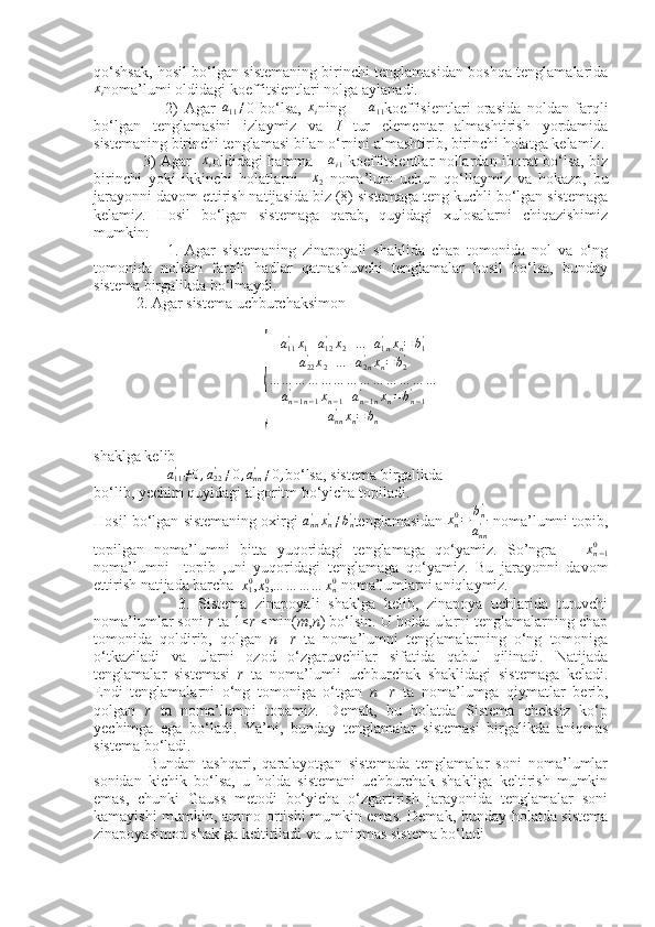  
qo‘shsak, hosil bo‘lgan sistemaning birinchi tenglamasidan boshqa tenglamalarida
x
i noma’lumi oldidagi koeffitsientlari nolga aylanadi.
                        2)   Agar  a11≠ 0   bo‘lsa,   x
i ning         a
11 koeffisientlari   orasida   noldan   farqli
bo‘lgan   tenglamasini   izlaymiz   va   I   tur   elementar   almashtirish   yordamida
sistemaning birinchi tenglamasi bilan o‘rnini almashtirib, birinchi holatga kelamiz.
                   3) Agar   	
xi oldidagi hamma       a
i 1   koeffitsientlar nollardan iborat bo‘lsa, biz
birinchi   yoki   ikkinchi   holatlarni    	
x2   noma’lum   uchun   qo‘llaymiz   va   hokazo,   bu
jarayonni davom ettirish natijasida biz (8) sistemaga teng kuchli bo‘lgan sistemaga
kelamiz.   Hosil   bo‘lgan   sistemaga   qarab,   quyidagi   xulosalarni   chiqazishimiz
mumkin:
                      1.   Agar   sistemaning   zinapoyali   shaklida   chap   tomonida   nol   va   o‘ng
tomonida   noldan   farqli   hadlar   qatnashuvchi   tenglamalar   hosil   bo‘lsa,   bunday
sistema birgalikda bo‘lmaydi.
           2. Agar sistema uchburchaksimon	
{
a
11'
x
1 + a
12'
x
2 + ... + a
1 n'
x
n = b
1'
a
22'
x
2 + ... + a
2 n'
x
n = b
2'
… … … … … … … … … … … … …
a
n − 1 n − 1'
x
n − 1 + a
n − 1 n'
x
n = b
n − 1'
a
nn'
x
n = b
n
shaklga kelib 
                   	
a11'≠0,a22'≠0,ann'≠0, bo‘lsa, sistema birgalikda
bo‘lib, yechim quyidagi algoritm bo‘yicha topiladi.
Hosil bo‘lgan sistemaning oxirgi 	
ann'xn'≠bn' tenglamasidan  x
n0
= b
n'
a
nn'  noma’lumni topib,
topilgan   noma’lumni   bitta   yuqoridagi   tenglamaga   qo‘yamiz.   So’ngra      	
xn−10
noma’lumni     topib   ,uni   yuqoridagi   tenglamaga   qo‘yamiz.   Bu   jarayonni   davom
ettirish natijada barcha    x
10
,	
x20 , … … … … x
n0
 noma’lumlarni aniqlaymiz.
                    3.   Sistema   zinapoyali   shaklga   kelib,   zinapoya   uchlarida   turuvchi
noma’lumlar soni  r  ta 1 ≤
r  ≤
min( m , n ) bo‘lsin. U holda ularni tenglamalarning chap
tomonida   qoldirib,   qolgan   n   - r   ta   noma’lumni   tenglamalarning   o‘ng   tomoniga
o‘tkaziladi   va   ularni   ozod   o‘zgaruvchilar   sifatida   qabul   qilinadi.   Natijada
tenglamalar   sistemasi   r   ta   noma’lumli   uchburchak   shaklidagi   sistemaga   keladi.
Endi   tenglamalarni   o‘ng   tomoniga   o‘tgan   n   - r   ta   noma’lumga   qiymatlar   berib,
qolgan   r   ta   noma’lumni   topamiz.   Demak,   bu   holatda   Sistema   cheksiz   ko‘p
yechimga   ega   bo‘ladi.   Ya’ni,   bunday   tenglamalar   sistemasi   birgalikda   aniqmas
sistema bo‘ladi.
                Bundan   tashqari,   qaralayotgan   sistemada   tenglamalar   soni   noma’lumlar
sonidan   kichik   bo‘lsa,   u   holda   sistemani   uchburchak   shakliga   keltirish   mumkin
emas,   chunki   Gauss   metodi   bo‘yicha   o‘zgartirish   jarayonida   tenglamalar   soni
kamayishi mumkin, ammo ortishi mumkin emas. Demak, bunday holatda sistema
zinapoyasimon shaklga keltiriladi va u aniqmas sistema bo‘ladi 