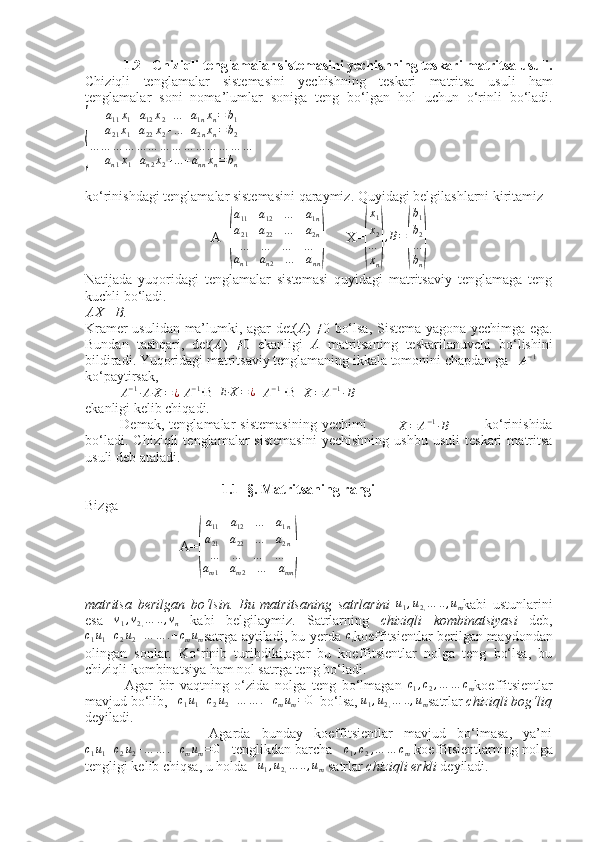  
           1.2   Chiziqli tenglamalar sistemasini yechishning teskari matritsa usuli.
Chiziqli   tenglamalar   sistemasini   yechishning   teskari   matritsa   usuli   ham
tenglamalar   soni   noma’lumlar   soniga   teng   bo‘lgan   hol   uchun   o‘rinli   bo‘ladi.{
a
11 x
1 + a
12 x
2 + ... + a
1 n x
n = b
1
a
21 x
1 + a
22 x
2 + ... + a
2 n x
n = b
2
… … … … … … … … … … … … … …
a
n 1 x
1 + a
n 2 x
2 + ... + a
nn x
n = b
n
ko‘rinishdagi tenglamalar sistemasini qaraymiz. Quyidagi belgilashlarni kiritamiz
                                    A=	
( a
11 a
12 … a
1 n
a
21 a
22 … a
2 n
… … … …
a
n 1 a
n 2 … a
nn	)       X=	(
x1
x2
…
xn
)
,B=
(
b1
b2
…
bn
)
Natijada   yuqoridagi   tenglamalar   sistemasi   quyidagi   matritsaviy   tenglamaga   teng
kuchli bo‘ladi.
AX  = B .
Kramer usulidan ma’lumki, agar det( A )   ≠
0 bo‘lsa, Sistema yagona yechimga ega.
Bundan   tashqari,   det( A )   ≠
0   ekanligi   A   matritsaning   teskarilanuvchi   bo‘lishini
bildiradi. Yuqoridagi matritsaviy tenglamaning ikkala tomonini chapdan ga   	
A−1
ko‘paytirsak,
          	
A−1·A·X	=¿  	A−1 ·B E·X = ¿
  	A−1  ·B	X=	A−1·B        
ekanligi kelib chiqadi.
              Demak,   tenglamalar   sistemasining   yechimi            	
X=	A−1·B               ko‘rinishida
bo‘ladi.   Chiziqli   tenglamalar   sistemasini   yechishning   ushbu   usuli   teskari   matritsa
usuli deb ataladi.
                                        1.1- §. Matritsaning rangi
Bizga
                           A=	
( a
11 a
12 … a
1 n
a
21 a
22 … a
2 n
… … … …
a
m 1 a
m 2 … a
mn	)
matritsa   berilgan   bo‘lsin.   Bu   matritsaning   satrlarini  	
u1,u2,…	..,um kabi   ustunlarini
esa  	
v1,v2,…	..,vn   kabi   belgilaymiz.   Satrlarning   chiziqli   kombinatsiyasi   deb,
c
1 u
1 + c
2 u
2 + … … . + c
m u
m satrga aytiladi, bu yerda   c
i koeffitsientlar berilgan maydondan
olingan   sonlar.   Ko‘rinib   turibdiki,agar   bu   koeffitsientlar   nolga   teng   bo‘lsa,   bu
chiziqli kombinatsiya ham nol satrga teng bo‘ladi.
              Agar   bir   vaqtning   o‘zida   nolga   teng   bo‘lmagan   c
1 , c
2 , … … c
m koeffitsientlar
mavjud bo‘lib,    c
1 u
1 + c
2 u
2 + … … . + c
m u
m = 0
  bo‘lsa,  u
1 , u
2 , … .. , u
m satrlar  chiziqli bog‘liq
deyiladi.
                      Agarda   bunday   koeffitsientlar   mavjud   bo‘lmasa,   ya’ni	
c1u1+c2u2+…	…	.+cmum=	0
   tenglikdan barcha   	c1,c2,…	…	cm  koeffitsientlarning nolga
tengligi kelib chiqsa, u holda   	
u1,u2,…	..,um  satrlar  chiziqli   erkli  deyiladi. 